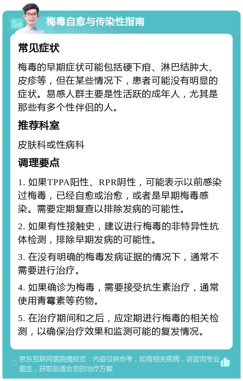 梅毒自愈与传染性指南 常见症状 梅毒的早期症状可能包括硬下疳、淋巴结肿大、皮疹等，但在某些情况下，患者可能没有明显的症状。易感人群主要是性活跃的成年人，尤其是那些有多个性伴侣的人。 推荐科室 皮肤科或性病科 调理要点 1. 如果TPPA阳性、RPR阴性，可能表示以前感染过梅毒，已经自愈或治愈，或者是早期梅毒感染。需要定期复查以排除发病的可能性。 2. 如果有性接触史，建议进行梅毒的非特异性抗体检测，排除早期发病的可能性。 3. 在没有明确的梅毒发病证据的情况下，通常不需要进行治疗。 4. 如果确诊为梅毒，需要接受抗生素治疗，通常使用青霉素等药物。 5. 在治疗期间和之后，应定期进行梅毒的相关检测，以确保治疗效果和监测可能的复发情况。