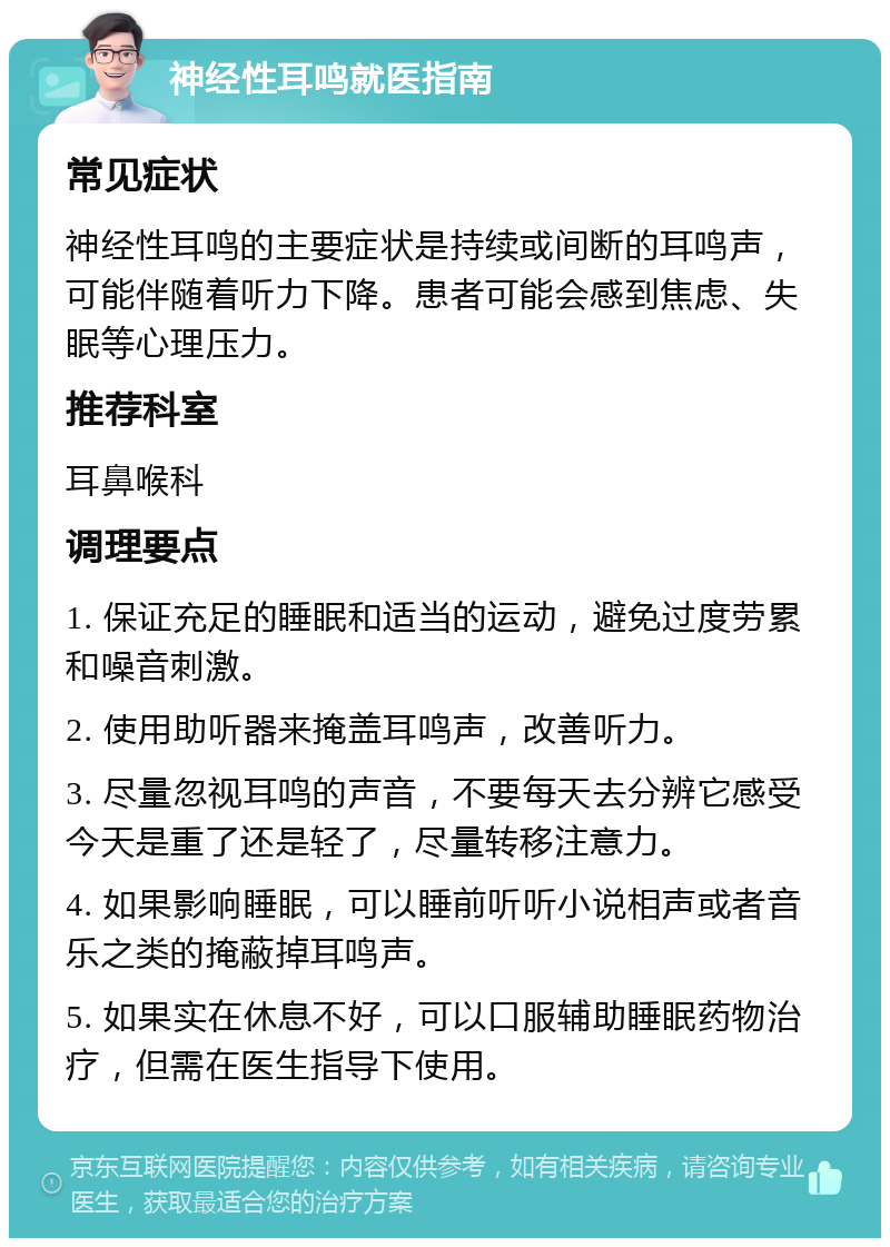 神经性耳鸣就医指南 常见症状 神经性耳鸣的主要症状是持续或间断的耳鸣声，可能伴随着听力下降。患者可能会感到焦虑、失眠等心理压力。 推荐科室 耳鼻喉科 调理要点 1. 保证充足的睡眠和适当的运动，避免过度劳累和噪音刺激。 2. 使用助听器来掩盖耳鸣声，改善听力。 3. 尽量忽视耳鸣的声音，不要每天去分辨它感受今天是重了还是轻了，尽量转移注意力。 4. 如果影响睡眠，可以睡前听听小说相声或者音乐之类的掩蔽掉耳鸣声。 5. 如果实在休息不好，可以口服辅助睡眠药物治疗，但需在医生指导下使用。