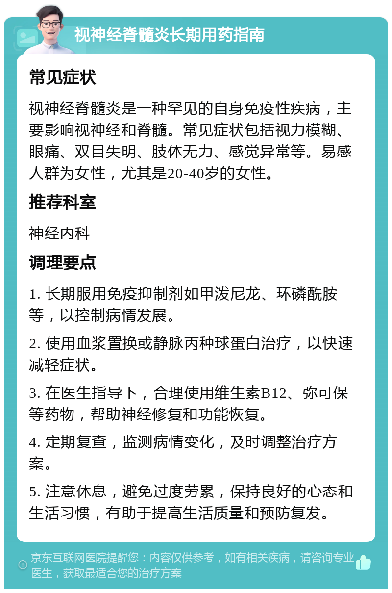 视神经脊髓炎长期用药指南 常见症状 视神经脊髓炎是一种罕见的自身免疫性疾病，主要影响视神经和脊髓。常见症状包括视力模糊、眼痛、双目失明、肢体无力、感觉异常等。易感人群为女性，尤其是20-40岁的女性。 推荐科室 神经内科 调理要点 1. 长期服用免疫抑制剂如甲泼尼龙、环磷酰胺等，以控制病情发展。 2. 使用血浆置换或静脉丙种球蛋白治疗，以快速减轻症状。 3. 在医生指导下，合理使用维生素B12、弥可保等药物，帮助神经修复和功能恢复。 4. 定期复查，监测病情变化，及时调整治疗方案。 5. 注意休息，避免过度劳累，保持良好的心态和生活习惯，有助于提高生活质量和预防复发。