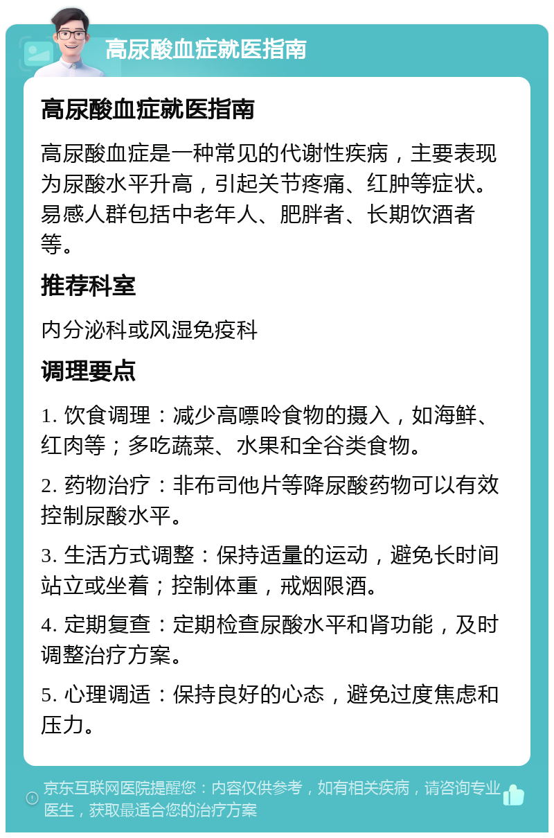 高尿酸血症就医指南 高尿酸血症就医指南 高尿酸血症是一种常见的代谢性疾病，主要表现为尿酸水平升高，引起关节疼痛、红肿等症状。易感人群包括中老年人、肥胖者、长期饮酒者等。 推荐科室 内分泌科或风湿免疫科 调理要点 1. 饮食调理：减少高嘌呤食物的摄入，如海鲜、红肉等；多吃蔬菜、水果和全谷类食物。 2. 药物治疗：非布司他片等降尿酸药物可以有效控制尿酸水平。 3. 生活方式调整：保持适量的运动，避免长时间站立或坐着；控制体重，戒烟限酒。 4. 定期复查：定期检查尿酸水平和肾功能，及时调整治疗方案。 5. 心理调适：保持良好的心态，避免过度焦虑和压力。