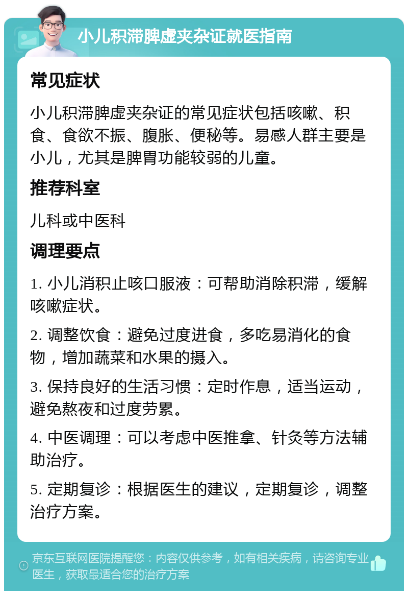 小儿积滞脾虚夹杂证就医指南 常见症状 小儿积滞脾虚夹杂证的常见症状包括咳嗽、积食、食欲不振、腹胀、便秘等。易感人群主要是小儿，尤其是脾胃功能较弱的儿童。 推荐科室 儿科或中医科 调理要点 1. 小儿消积止咳口服液：可帮助消除积滞，缓解咳嗽症状。 2. 调整饮食：避免过度进食，多吃易消化的食物，增加蔬菜和水果的摄入。 3. 保持良好的生活习惯：定时作息，适当运动，避免熬夜和过度劳累。 4. 中医调理：可以考虑中医推拿、针灸等方法辅助治疗。 5. 定期复诊：根据医生的建议，定期复诊，调整治疗方案。