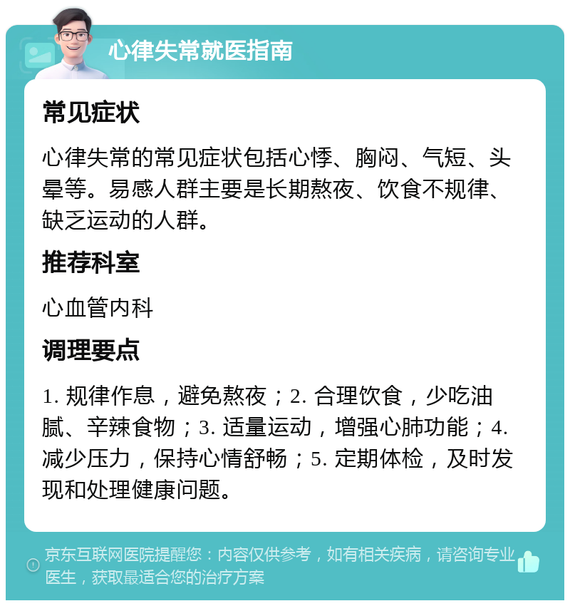 心律失常就医指南 常见症状 心律失常的常见症状包括心悸、胸闷、气短、头晕等。易感人群主要是长期熬夜、饮食不规律、缺乏运动的人群。 推荐科室 心血管内科 调理要点 1. 规律作息，避免熬夜；2. 合理饮食，少吃油腻、辛辣食物；3. 适量运动，增强心肺功能；4. 减少压力，保持心情舒畅；5. 定期体检，及时发现和处理健康问题。