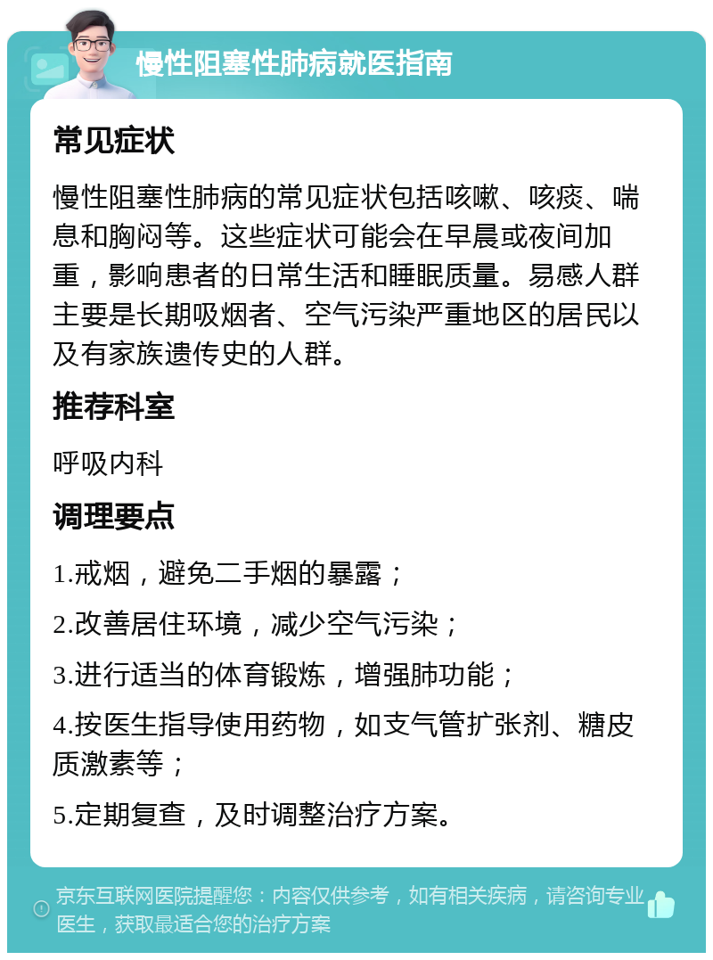 慢性阻塞性肺病就医指南 常见症状 慢性阻塞性肺病的常见症状包括咳嗽、咳痰、喘息和胸闷等。这些症状可能会在早晨或夜间加重，影响患者的日常生活和睡眠质量。易感人群主要是长期吸烟者、空气污染严重地区的居民以及有家族遗传史的人群。 推荐科室 呼吸内科 调理要点 1.戒烟，避免二手烟的暴露； 2.改善居住环境，减少空气污染； 3.进行适当的体育锻炼，增强肺功能； 4.按医生指导使用药物，如支气管扩张剂、糖皮质激素等； 5.定期复查，及时调整治疗方案。