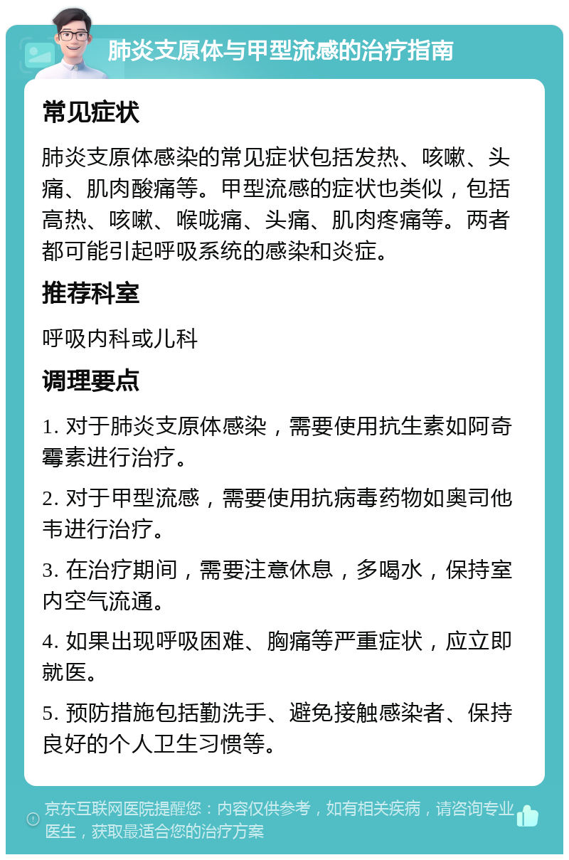 肺炎支原体与甲型流感的治疗指南 常见症状 肺炎支原体感染的常见症状包括发热、咳嗽、头痛、肌肉酸痛等。甲型流感的症状也类似，包括高热、咳嗽、喉咙痛、头痛、肌肉疼痛等。两者都可能引起呼吸系统的感染和炎症。 推荐科室 呼吸内科或儿科 调理要点 1. 对于肺炎支原体感染，需要使用抗生素如阿奇霉素进行治疗。 2. 对于甲型流感，需要使用抗病毒药物如奥司他韦进行治疗。 3. 在治疗期间，需要注意休息，多喝水，保持室内空气流通。 4. 如果出现呼吸困难、胸痛等严重症状，应立即就医。 5. 预防措施包括勤洗手、避免接触感染者、保持良好的个人卫生习惯等。