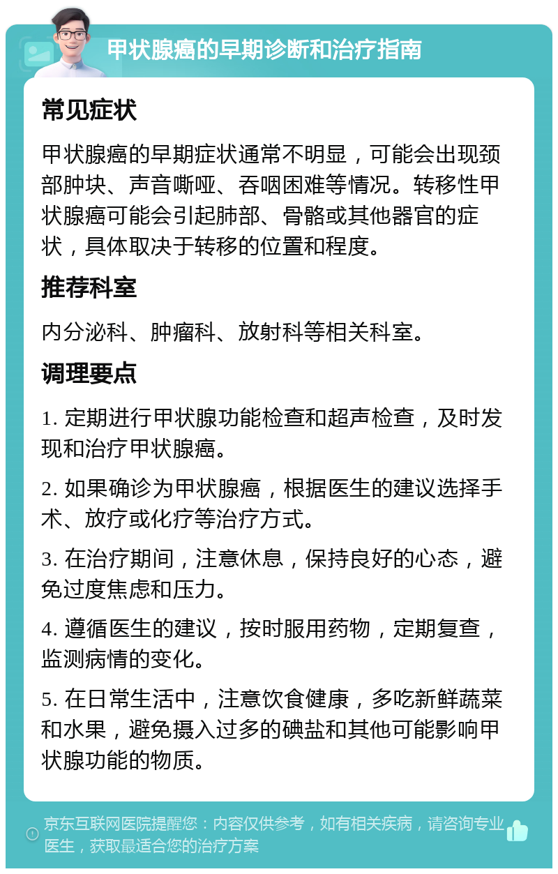 甲状腺癌的早期诊断和治疗指南 常见症状 甲状腺癌的早期症状通常不明显，可能会出现颈部肿块、声音嘶哑、吞咽困难等情况。转移性甲状腺癌可能会引起肺部、骨骼或其他器官的症状，具体取决于转移的位置和程度。 推荐科室 内分泌科、肿瘤科、放射科等相关科室。 调理要点 1. 定期进行甲状腺功能检查和超声检查，及时发现和治疗甲状腺癌。 2. 如果确诊为甲状腺癌，根据医生的建议选择手术、放疗或化疗等治疗方式。 3. 在治疗期间，注意休息，保持良好的心态，避免过度焦虑和压力。 4. 遵循医生的建议，按时服用药物，定期复查，监测病情的变化。 5. 在日常生活中，注意饮食健康，多吃新鲜蔬菜和水果，避免摄入过多的碘盐和其他可能影响甲状腺功能的物质。