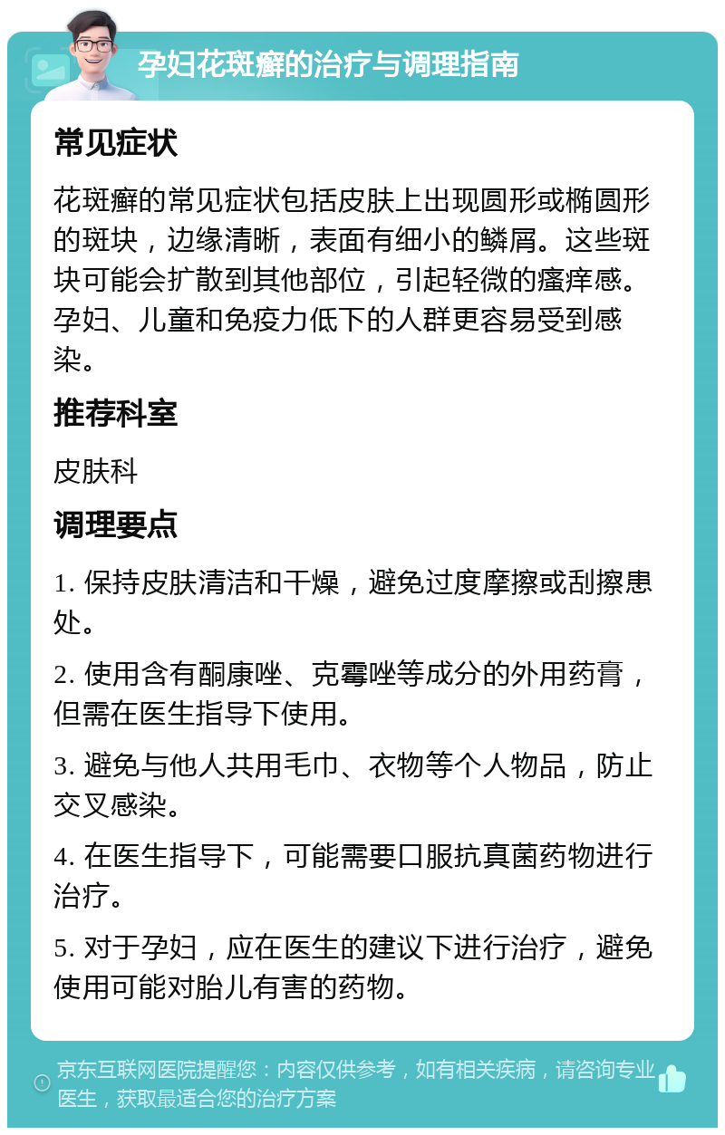 孕妇花斑癣的治疗与调理指南 常见症状 花斑癣的常见症状包括皮肤上出现圆形或椭圆形的斑块，边缘清晰，表面有细小的鳞屑。这些斑块可能会扩散到其他部位，引起轻微的瘙痒感。孕妇、儿童和免疫力低下的人群更容易受到感染。 推荐科室 皮肤科 调理要点 1. 保持皮肤清洁和干燥，避免过度摩擦或刮擦患处。 2. 使用含有酮康唑、克霉唑等成分的外用药膏，但需在医生指导下使用。 3. 避免与他人共用毛巾、衣物等个人物品，防止交叉感染。 4. 在医生指导下，可能需要口服抗真菌药物进行治疗。 5. 对于孕妇，应在医生的建议下进行治疗，避免使用可能对胎儿有害的药物。