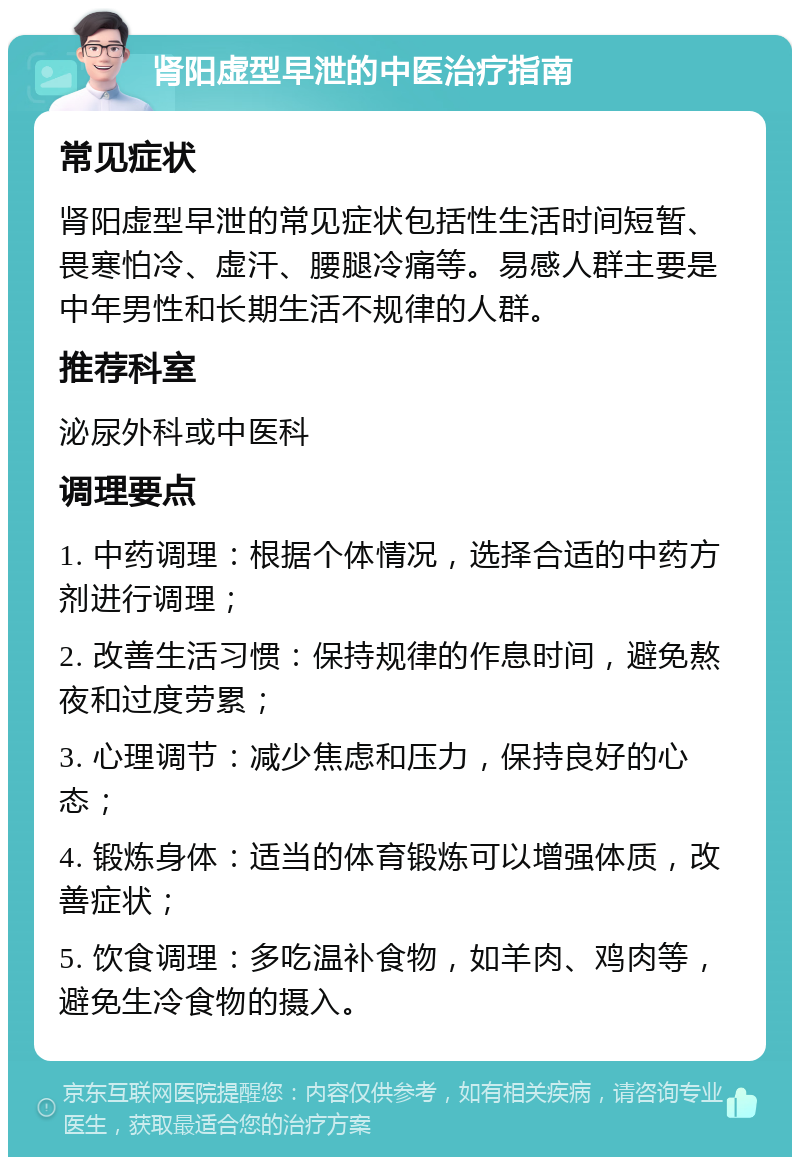 肾阳虚型早泄的中医治疗指南 常见症状 肾阳虚型早泄的常见症状包括性生活时间短暂、畏寒怕冷、虚汗、腰腿冷痛等。易感人群主要是中年男性和长期生活不规律的人群。 推荐科室 泌尿外科或中医科 调理要点 1. 中药调理：根据个体情况，选择合适的中药方剂进行调理； 2. 改善生活习惯：保持规律的作息时间，避免熬夜和过度劳累； 3. 心理调节：减少焦虑和压力，保持良好的心态； 4. 锻炼身体：适当的体育锻炼可以增强体质，改善症状； 5. 饮食调理：多吃温补食物，如羊肉、鸡肉等，避免生冷食物的摄入。