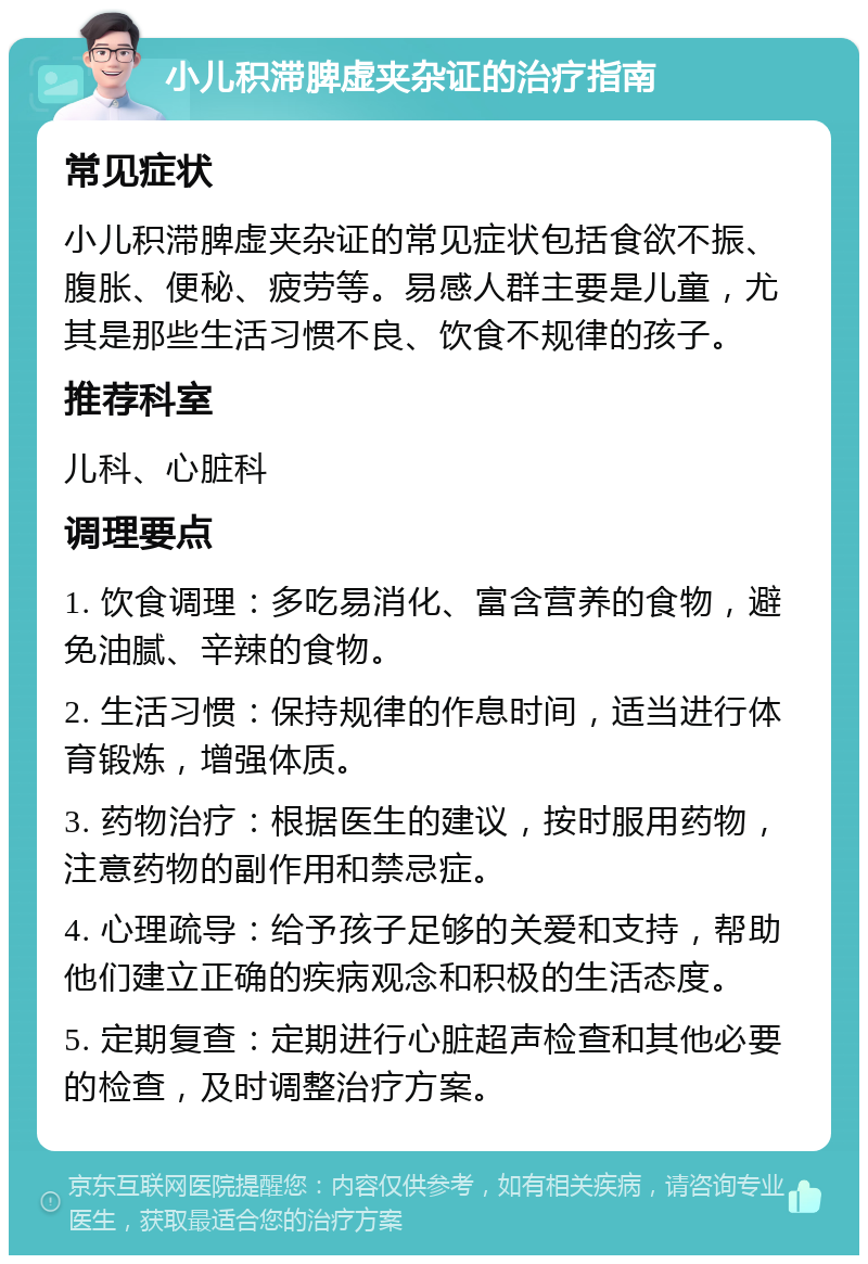 小儿积滞脾虚夹杂证的治疗指南 常见症状 小儿积滞脾虚夹杂证的常见症状包括食欲不振、腹胀、便秘、疲劳等。易感人群主要是儿童，尤其是那些生活习惯不良、饮食不规律的孩子。 推荐科室 儿科、心脏科 调理要点 1. 饮食调理：多吃易消化、富含营养的食物，避免油腻、辛辣的食物。 2. 生活习惯：保持规律的作息时间，适当进行体育锻炼，增强体质。 3. 药物治疗：根据医生的建议，按时服用药物，注意药物的副作用和禁忌症。 4. 心理疏导：给予孩子足够的关爱和支持，帮助他们建立正确的疾病观念和积极的生活态度。 5. 定期复查：定期进行心脏超声检查和其他必要的检查，及时调整治疗方案。