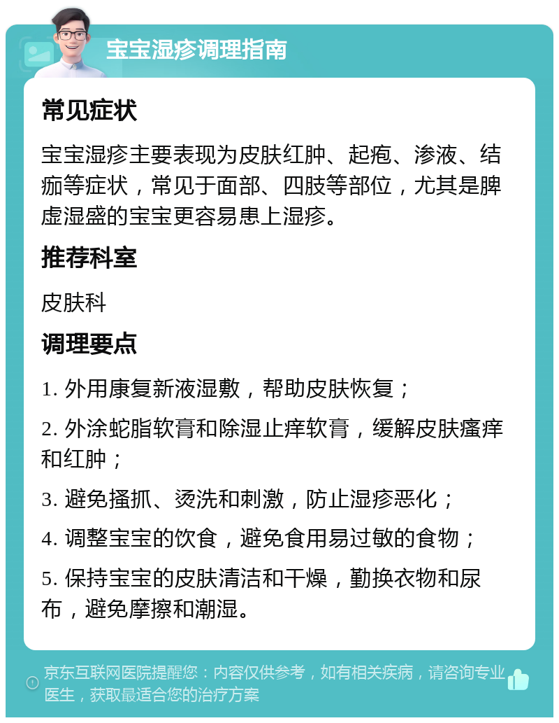 宝宝湿疹调理指南 常见症状 宝宝湿疹主要表现为皮肤红肿、起疱、渗液、结痂等症状，常见于面部、四肢等部位，尤其是脾虚湿盛的宝宝更容易患上湿疹。 推荐科室 皮肤科 调理要点 1. 外用康复新液湿敷，帮助皮肤恢复； 2. 外涂蛇脂软膏和除湿止痒软膏，缓解皮肤瘙痒和红肿； 3. 避免搔抓、烫洗和刺激，防止湿疹恶化； 4. 调整宝宝的饮食，避免食用易过敏的食物； 5. 保持宝宝的皮肤清洁和干燥，勤换衣物和尿布，避免摩擦和潮湿。