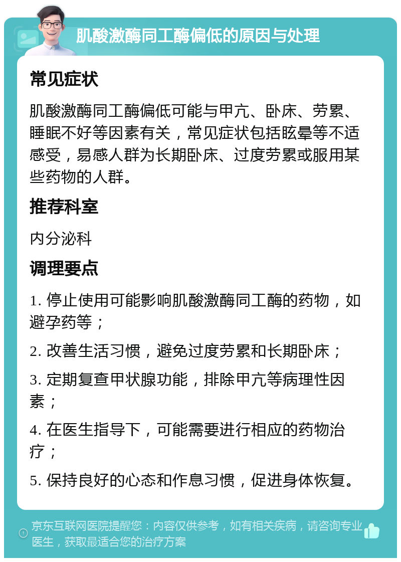 肌酸激酶同工酶偏低的原因与处理 常见症状 肌酸激酶同工酶偏低可能与甲亢、卧床、劳累、睡眠不好等因素有关，常见症状包括眩晕等不适感受，易感人群为长期卧床、过度劳累或服用某些药物的人群。 推荐科室 内分泌科 调理要点 1. 停止使用可能影响肌酸激酶同工酶的药物，如避孕药等； 2. 改善生活习惯，避免过度劳累和长期卧床； 3. 定期复查甲状腺功能，排除甲亢等病理性因素； 4. 在医生指导下，可能需要进行相应的药物治疗； 5. 保持良好的心态和作息习惯，促进身体恢复。