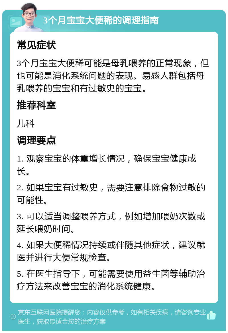 3个月宝宝大便稀的调理指南 常见症状 3个月宝宝大便稀可能是母乳喂养的正常现象，但也可能是消化系统问题的表现。易感人群包括母乳喂养的宝宝和有过敏史的宝宝。 推荐科室 儿科 调理要点 1. 观察宝宝的体重增长情况，确保宝宝健康成长。 2. 如果宝宝有过敏史，需要注意排除食物过敏的可能性。 3. 可以适当调整喂养方式，例如增加喂奶次数或延长喂奶时间。 4. 如果大便稀情况持续或伴随其他症状，建议就医并进行大便常规检查。 5. 在医生指导下，可能需要使用益生菌等辅助治疗方法来改善宝宝的消化系统健康。