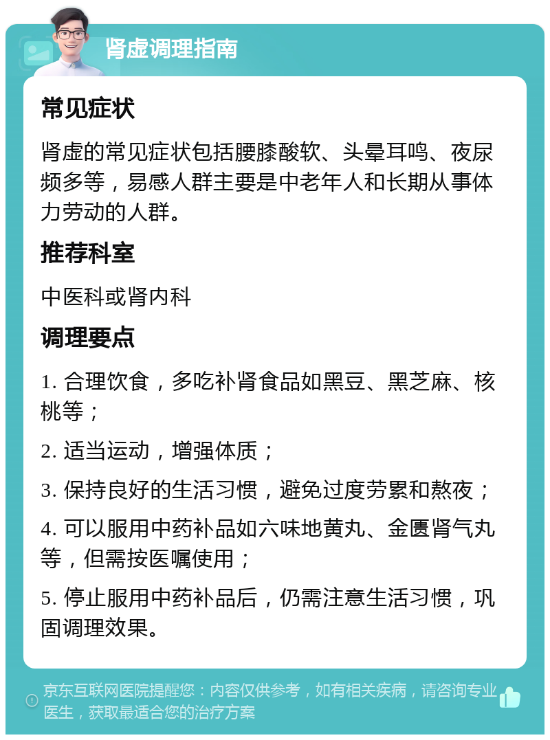 肾虚调理指南 常见症状 肾虚的常见症状包括腰膝酸软、头晕耳鸣、夜尿频多等，易感人群主要是中老年人和长期从事体力劳动的人群。 推荐科室 中医科或肾内科 调理要点 1. 合理饮食，多吃补肾食品如黑豆、黑芝麻、核桃等； 2. 适当运动，增强体质； 3. 保持良好的生活习惯，避免过度劳累和熬夜； 4. 可以服用中药补品如六味地黄丸、金匮肾气丸等，但需按医嘱使用； 5. 停止服用中药补品后，仍需注意生活习惯，巩固调理效果。