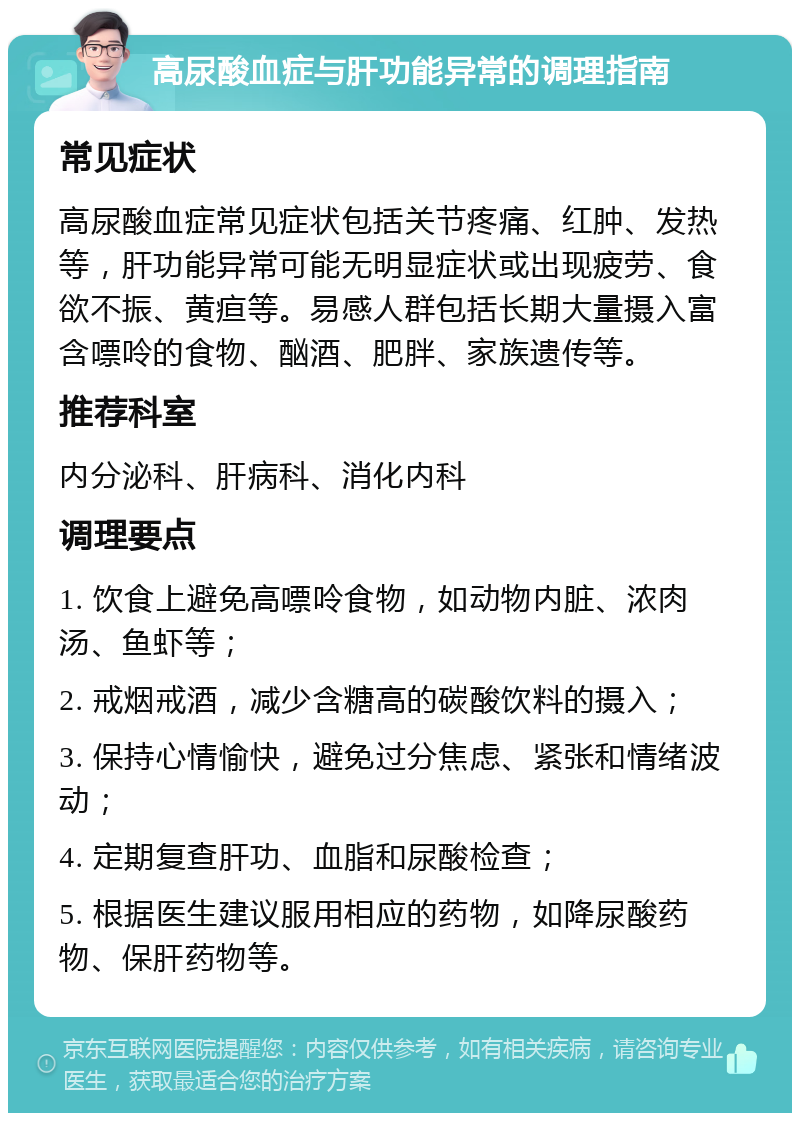 高尿酸血症与肝功能异常的调理指南 常见症状 高尿酸血症常见症状包括关节疼痛、红肿、发热等，肝功能异常可能无明显症状或出现疲劳、食欲不振、黄疸等。易感人群包括长期大量摄入富含嘌呤的食物、酗酒、肥胖、家族遗传等。 推荐科室 内分泌科、肝病科、消化内科 调理要点 1. 饮食上避免高嘌呤食物，如动物内脏、浓肉汤、鱼虾等； 2. 戒烟戒酒，减少含糖高的碳酸饮料的摄入； 3. 保持心情愉快，避免过分焦虑、紧张和情绪波动； 4. 定期复查肝功、血脂和尿酸检查； 5. 根据医生建议服用相应的药物，如降尿酸药物、保肝药物等。