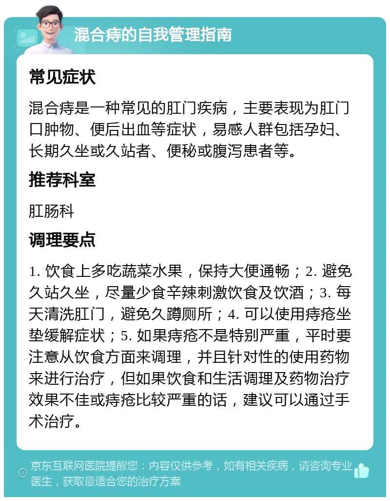 混合痔的自我管理指南 常见症状 混合痔是一种常见的肛门疾病，主要表现为肛门口肿物、便后出血等症状，易感人群包括孕妇、长期久坐或久站者、便秘或腹泻患者等。 推荐科室 肛肠科 调理要点 1. 饮食上多吃蔬菜水果，保持大便通畅；2. 避免久站久坐，尽量少食辛辣刺激饮食及饮酒；3. 每天清洗肛门，避免久蹲厕所；4. 可以使用痔疮坐垫缓解症状；5. 如果痔疮不是特别严重，平时要注意从饮食方面来调理，并且针对性的使用药物来进行治疗，但如果饮食和生活调理及药物治疗效果不佳或痔疮比较严重的话，建议可以通过手术治疗。