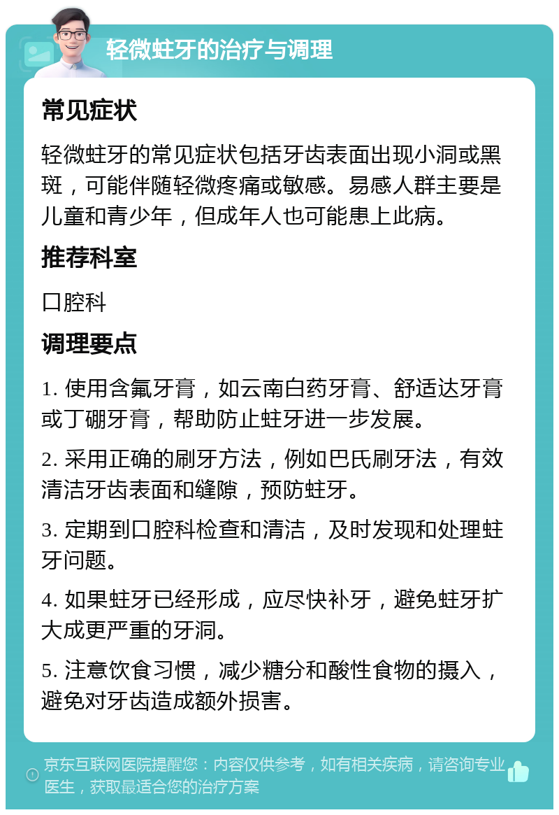 轻微蛀牙的治疗与调理 常见症状 轻微蛀牙的常见症状包括牙齿表面出现小洞或黑斑，可能伴随轻微疼痛或敏感。易感人群主要是儿童和青少年，但成年人也可能患上此病。 推荐科室 口腔科 调理要点 1. 使用含氟牙膏，如云南白药牙膏、舒适达牙膏或丁硼牙膏，帮助防止蛀牙进一步发展。 2. 采用正确的刷牙方法，例如巴氏刷牙法，有效清洁牙齿表面和缝隙，预防蛀牙。 3. 定期到口腔科检查和清洁，及时发现和处理蛀牙问题。 4. 如果蛀牙已经形成，应尽快补牙，避免蛀牙扩大成更严重的牙洞。 5. 注意饮食习惯，减少糖分和酸性食物的摄入，避免对牙齿造成额外损害。