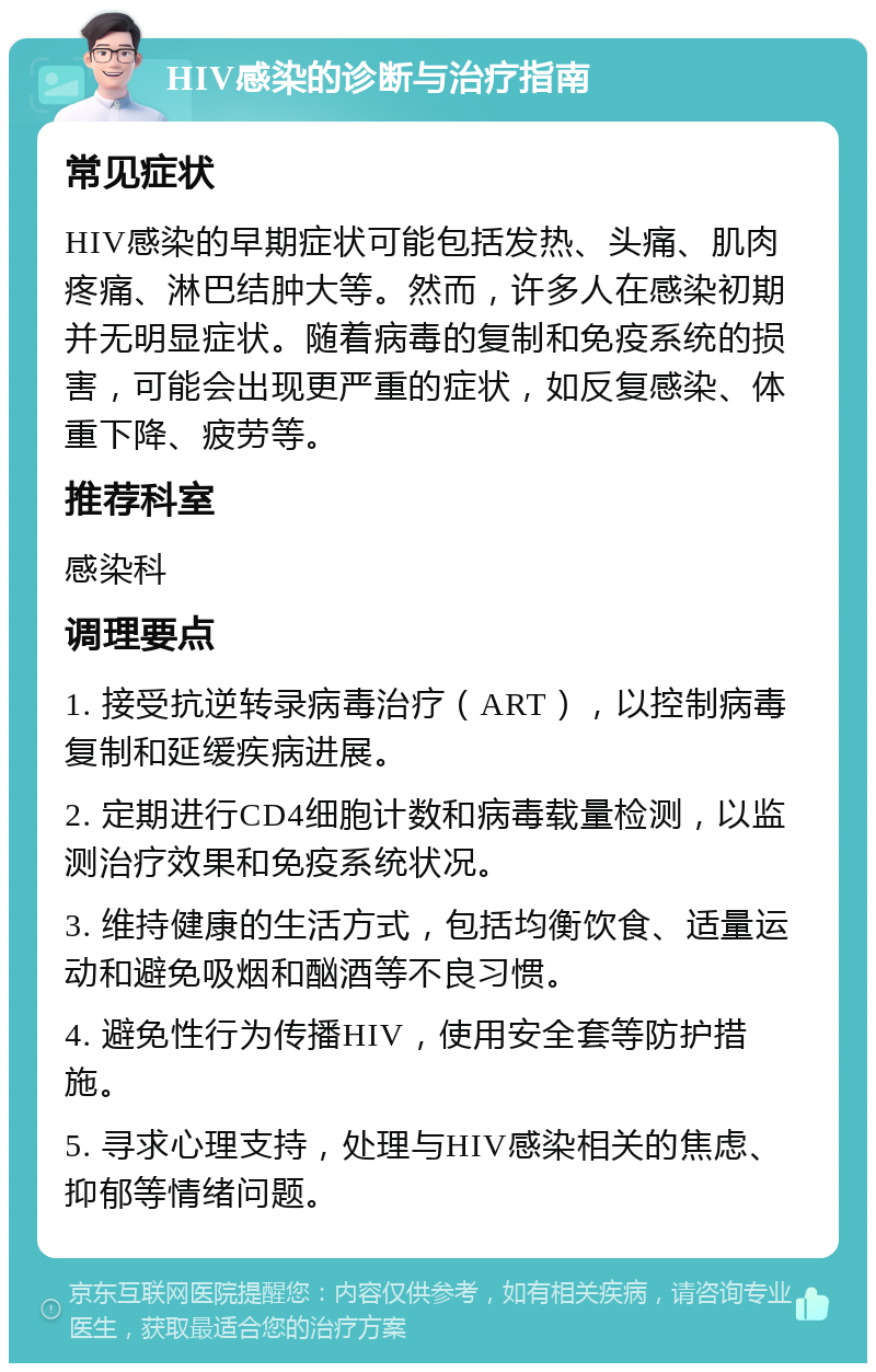 HIV感染的诊断与治疗指南 常见症状 HIV感染的早期症状可能包括发热、头痛、肌肉疼痛、淋巴结肿大等。然而，许多人在感染初期并无明显症状。随着病毒的复制和免疫系统的损害，可能会出现更严重的症状，如反复感染、体重下降、疲劳等。 推荐科室 感染科 调理要点 1. 接受抗逆转录病毒治疗（ART），以控制病毒复制和延缓疾病进展。 2. 定期进行CD4细胞计数和病毒载量检测，以监测治疗效果和免疫系统状况。 3. 维持健康的生活方式，包括均衡饮食、适量运动和避免吸烟和酗酒等不良习惯。 4. 避免性行为传播HIV，使用安全套等防护措施。 5. 寻求心理支持，处理与HIV感染相关的焦虑、抑郁等情绪问题。