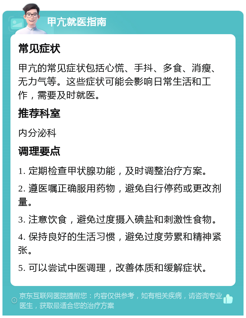 甲亢就医指南 常见症状 甲亢的常见症状包括心慌、手抖、多食、消瘦、无力气等。这些症状可能会影响日常生活和工作，需要及时就医。 推荐科室 内分泌科 调理要点 1. 定期检查甲状腺功能，及时调整治疗方案。 2. 遵医嘱正确服用药物，避免自行停药或更改剂量。 3. 注意饮食，避免过度摄入碘盐和刺激性食物。 4. 保持良好的生活习惯，避免过度劳累和精神紧张。 5. 可以尝试中医调理，改善体质和缓解症状。