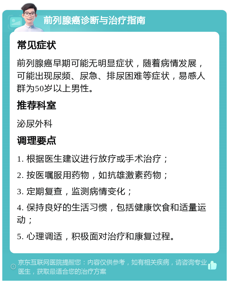 前列腺癌诊断与治疗指南 常见症状 前列腺癌早期可能无明显症状，随着病情发展，可能出现尿频、尿急、排尿困难等症状，易感人群为50岁以上男性。 推荐科室 泌尿外科 调理要点 1. 根据医生建议进行放疗或手术治疗； 2. 按医嘱服用药物，如抗雄激素药物； 3. 定期复查，监测病情变化； 4. 保持良好的生活习惯，包括健康饮食和适量运动； 5. 心理调适，积极面对治疗和康复过程。