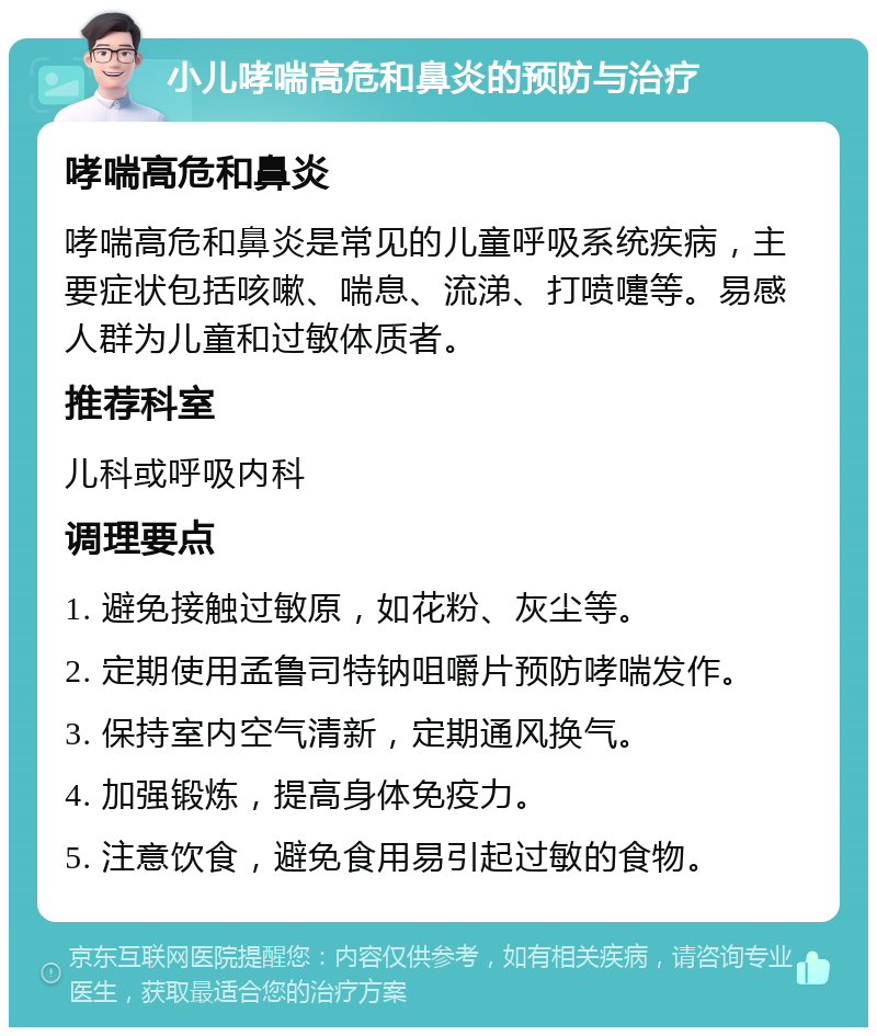 小儿哮喘高危和鼻炎的预防与治疗 哮喘高危和鼻炎 哮喘高危和鼻炎是常见的儿童呼吸系统疾病，主要症状包括咳嗽、喘息、流涕、打喷嚏等。易感人群为儿童和过敏体质者。 推荐科室 儿科或呼吸内科 调理要点 1. 避免接触过敏原，如花粉、灰尘等。 2. 定期使用孟鲁司特钠咀嚼片预防哮喘发作。 3. 保持室内空气清新，定期通风换气。 4. 加强锻炼，提高身体免疫力。 5. 注意饮食，避免食用易引起过敏的食物。