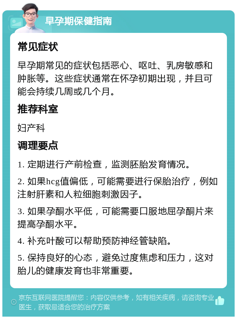 早孕期保健指南 常见症状 早孕期常见的症状包括恶心、呕吐、乳房敏感和肿胀等。这些症状通常在怀孕初期出现，并且可能会持续几周或几个月。 推荐科室 妇产科 调理要点 1. 定期进行产前检查，监测胚胎发育情况。 2. 如果hcg值偏低，可能需要进行保胎治疗，例如注射肝素和人粒细胞刺激因子。 3. 如果孕酮水平低，可能需要口服地屈孕酮片来提高孕酮水平。 4. 补充叶酸可以帮助预防神经管缺陷。 5. 保持良好的心态，避免过度焦虑和压力，这对胎儿的健康发育也非常重要。