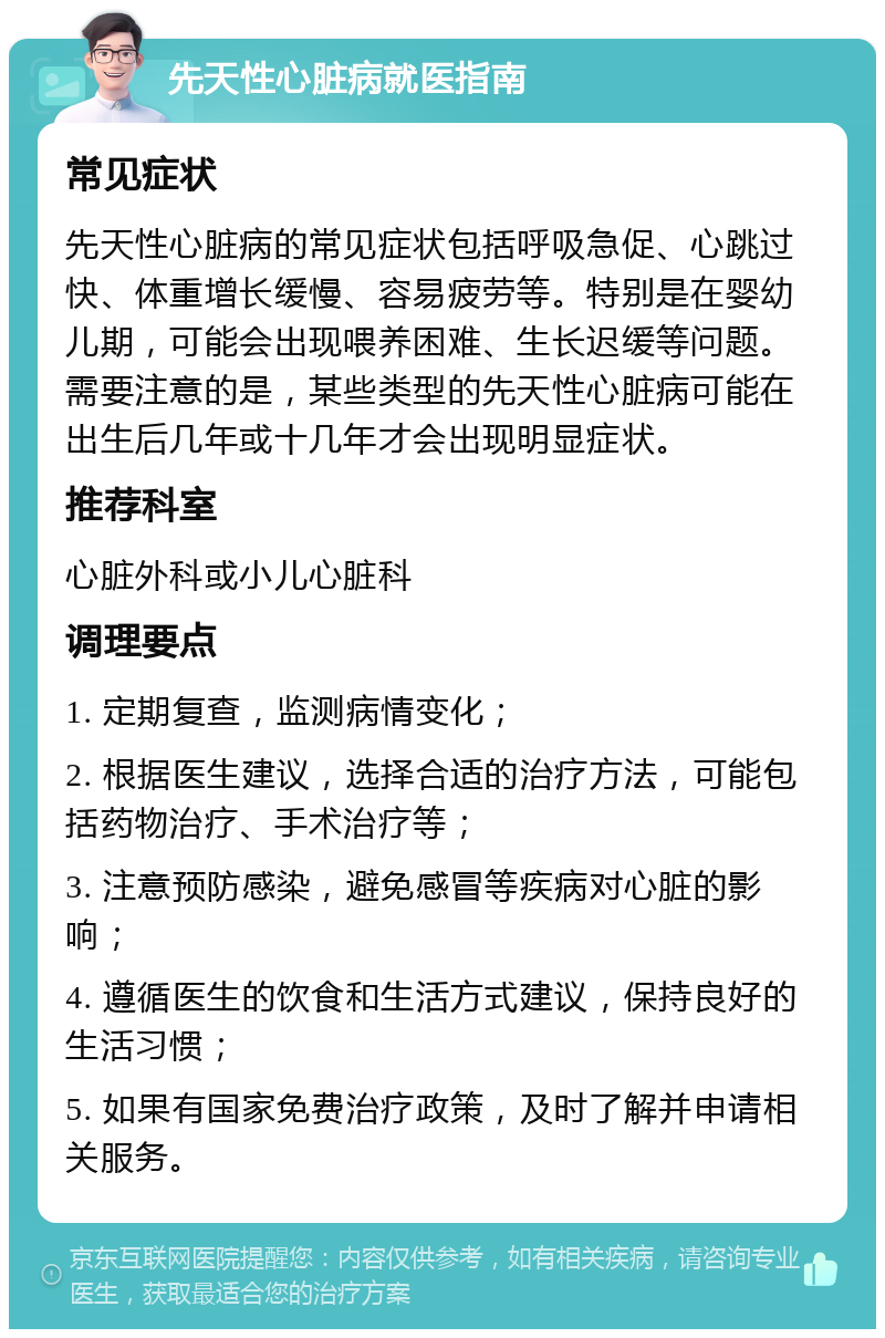 先天性心脏病就医指南 常见症状 先天性心脏病的常见症状包括呼吸急促、心跳过快、体重增长缓慢、容易疲劳等。特别是在婴幼儿期，可能会出现喂养困难、生长迟缓等问题。需要注意的是，某些类型的先天性心脏病可能在出生后几年或十几年才会出现明显症状。 推荐科室 心脏外科或小儿心脏科 调理要点 1. 定期复查，监测病情变化； 2. 根据医生建议，选择合适的治疗方法，可能包括药物治疗、手术治疗等； 3. 注意预防感染，避免感冒等疾病对心脏的影响； 4. 遵循医生的饮食和生活方式建议，保持良好的生活习惯； 5. 如果有国家免费治疗政策，及时了解并申请相关服务。