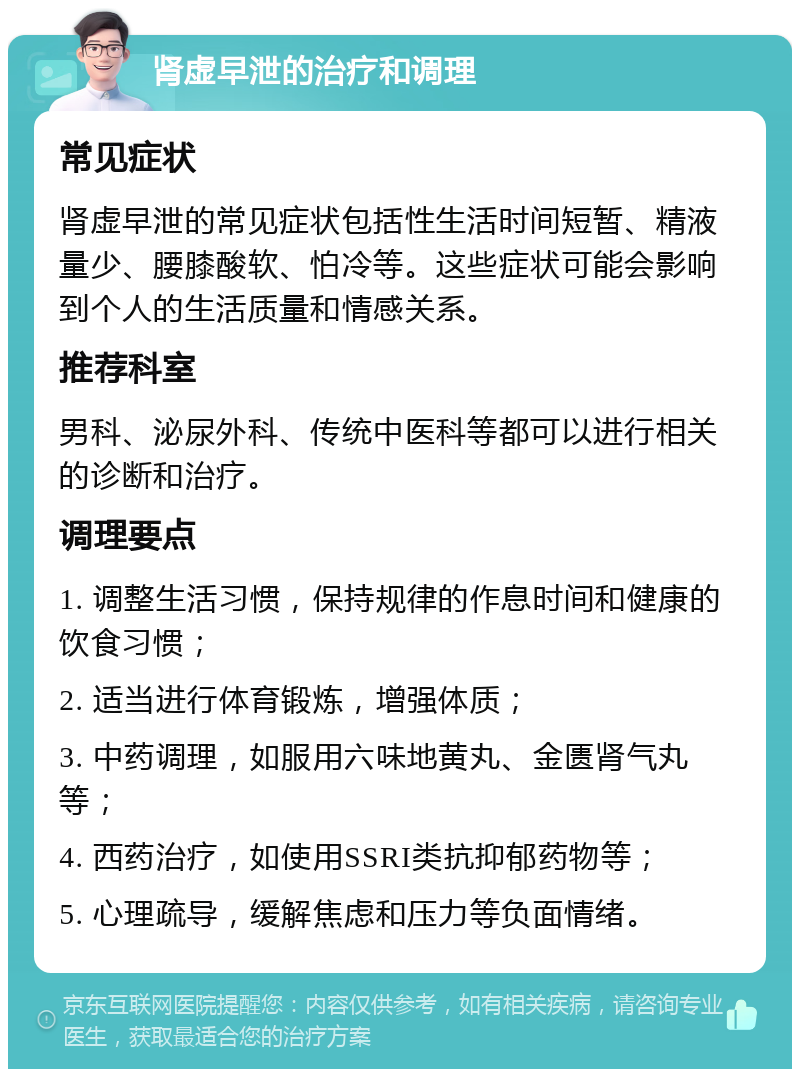 肾虚早泄的治疗和调理 常见症状 肾虚早泄的常见症状包括性生活时间短暂、精液量少、腰膝酸软、怕冷等。这些症状可能会影响到个人的生活质量和情感关系。 推荐科室 男科、泌尿外科、传统中医科等都可以进行相关的诊断和治疗。 调理要点 1. 调整生活习惯，保持规律的作息时间和健康的饮食习惯； 2. 适当进行体育锻炼，增强体质； 3. 中药调理，如服用六味地黄丸、金匮肾气丸等； 4. 西药治疗，如使用SSRI类抗抑郁药物等； 5. 心理疏导，缓解焦虑和压力等负面情绪。