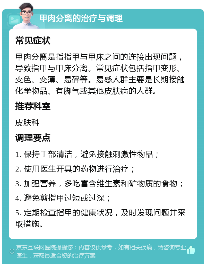 甲肉分离的治疗与调理 常见症状 甲肉分离是指指甲与甲床之间的连接出现问题，导致指甲与甲床分离。常见症状包括指甲变形、变色、变薄、易碎等。易感人群主要是长期接触化学物品、有脚气或其他皮肤病的人群。 推荐科室 皮肤科 调理要点 1. 保持手部清洁，避免接触刺激性物品； 2. 使用医生开具的药物进行治疗； 3. 加强营养，多吃富含维生素和矿物质的食物； 4. 避免剪指甲过短或过深； 5. 定期检查指甲的健康状况，及时发现问题并采取措施。