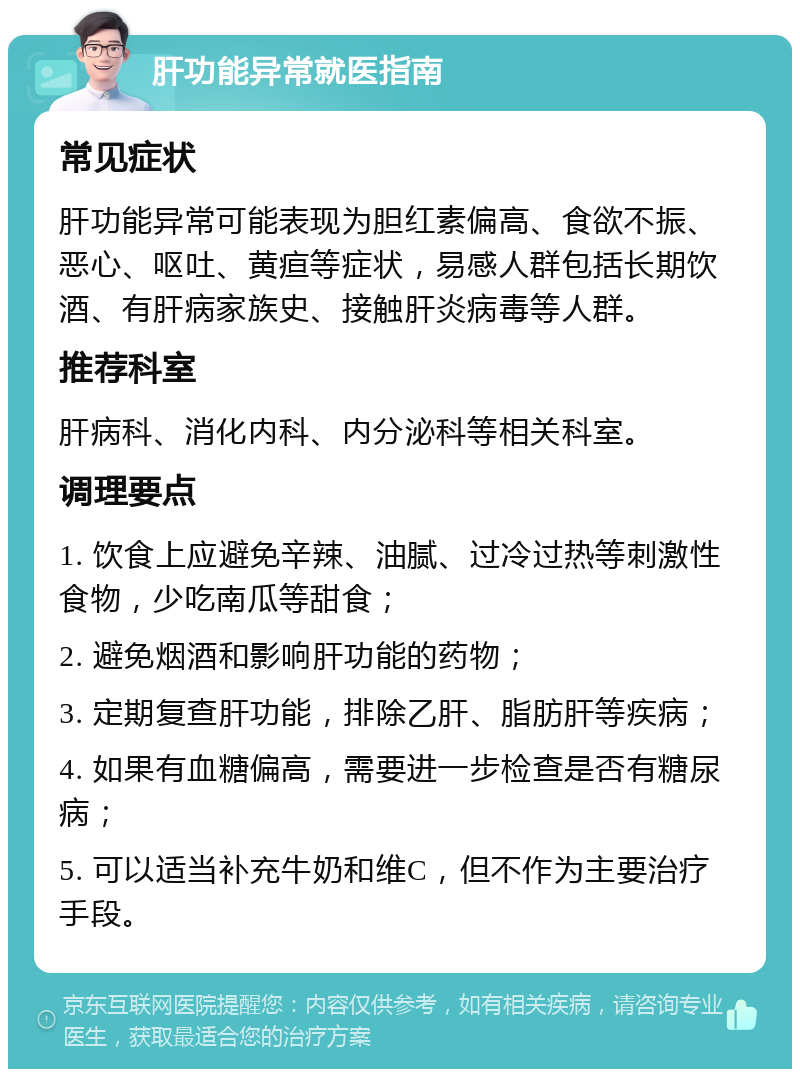 肝功能异常就医指南 常见症状 肝功能异常可能表现为胆红素偏高、食欲不振、恶心、呕吐、黄疸等症状，易感人群包括长期饮酒、有肝病家族史、接触肝炎病毒等人群。 推荐科室 肝病科、消化内科、内分泌科等相关科室。 调理要点 1. 饮食上应避免辛辣、油腻、过冷过热等刺激性食物，少吃南瓜等甜食； 2. 避免烟酒和影响肝功能的药物； 3. 定期复查肝功能，排除乙肝、脂肪肝等疾病； 4. 如果有血糖偏高，需要进一步检查是否有糖尿病； 5. 可以适当补充牛奶和维C，但不作为主要治疗手段。