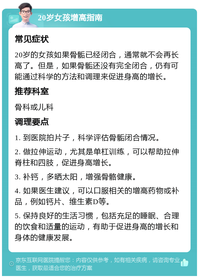 20岁女孩增高指南 常见症状 20岁的女孩如果骨骺已经闭合，通常就不会再长高了。但是，如果骨骺还没有完全闭合，仍有可能通过科学的方法和调理来促进身高的增长。 推荐科室 骨科或儿科 调理要点 1. 到医院拍片子，科学评估骨骺闭合情况。 2. 做拉伸运动，尤其是单杠训练，可以帮助拉伸脊柱和四肢，促进身高增长。 3. 补钙，多晒太阳，增强骨骼健康。 4. 如果医生建议，可以口服相关的增高药物或补品，例如钙片、维生素D等。 5. 保持良好的生活习惯，包括充足的睡眠、合理的饮食和适量的运动，有助于促进身高的增长和身体的健康发展。