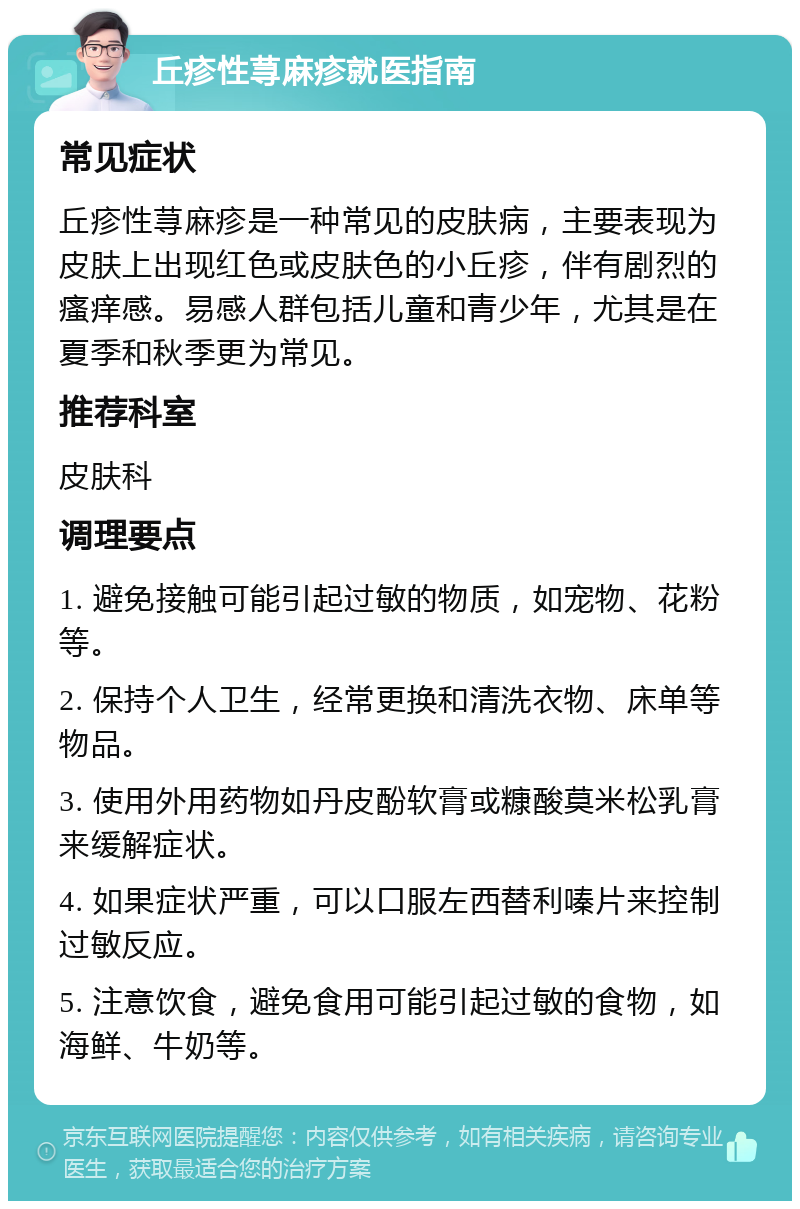 丘疹性荨麻疹就医指南 常见症状 丘疹性荨麻疹是一种常见的皮肤病，主要表现为皮肤上出现红色或皮肤色的小丘疹，伴有剧烈的瘙痒感。易感人群包括儿童和青少年，尤其是在夏季和秋季更为常见。 推荐科室 皮肤科 调理要点 1. 避免接触可能引起过敏的物质，如宠物、花粉等。 2. 保持个人卫生，经常更换和清洗衣物、床单等物品。 3. 使用外用药物如丹皮酚软膏或糠酸莫米松乳膏来缓解症状。 4. 如果症状严重，可以口服左西替利嗪片来控制过敏反应。 5. 注意饮食，避免食用可能引起过敏的食物，如海鲜、牛奶等。