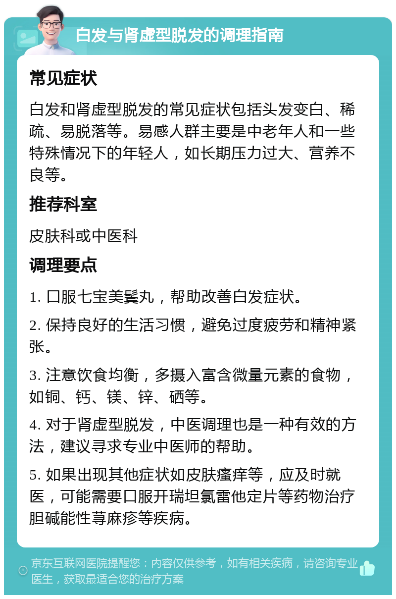 白发与肾虚型脱发的调理指南 常见症状 白发和肾虚型脱发的常见症状包括头发变白、稀疏、易脱落等。易感人群主要是中老年人和一些特殊情况下的年轻人，如长期压力过大、营养不良等。 推荐科室 皮肤科或中医科 调理要点 1. 口服七宝美鬓丸，帮助改善白发症状。 2. 保持良好的生活习惯，避免过度疲劳和精神紧张。 3. 注意饮食均衡，多摄入富含微量元素的食物，如铜、钙、镁、锌、硒等。 4. 对于肾虚型脱发，中医调理也是一种有效的方法，建议寻求专业中医师的帮助。 5. 如果出现其他症状如皮肤瘙痒等，应及时就医，可能需要口服开瑞坦氯雷他定片等药物治疗胆碱能性荨麻疹等疾病。