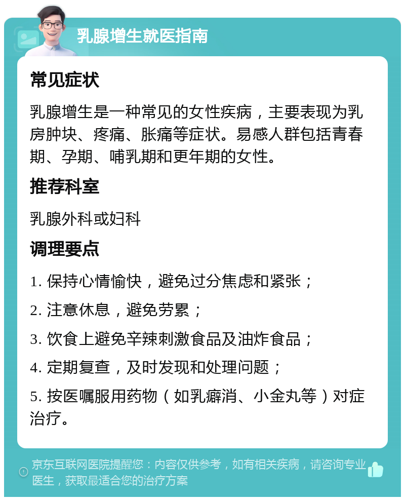 乳腺增生就医指南 常见症状 乳腺增生是一种常见的女性疾病，主要表现为乳房肿块、疼痛、胀痛等症状。易感人群包括青春期、孕期、哺乳期和更年期的女性。 推荐科室 乳腺外科或妇科 调理要点 1. 保持心情愉快，避免过分焦虑和紧张； 2. 注意休息，避免劳累； 3. 饮食上避免辛辣刺激食品及油炸食品； 4. 定期复查，及时发现和处理问题； 5. 按医嘱服用药物（如乳癖消、小金丸等）对症治疗。