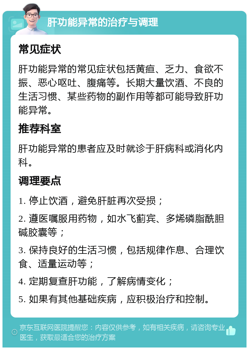 肝功能异常的治疗与调理 常见症状 肝功能异常的常见症状包括黄疸、乏力、食欲不振、恶心呕吐、腹痛等。长期大量饮酒、不良的生活习惯、某些药物的副作用等都可能导致肝功能异常。 推荐科室 肝功能异常的患者应及时就诊于肝病科或消化内科。 调理要点 1. 停止饮酒，避免肝脏再次受损； 2. 遵医嘱服用药物，如水飞蓟宾、多烯磷脂酰胆碱胶囊等； 3. 保持良好的生活习惯，包括规律作息、合理饮食、适量运动等； 4. 定期复查肝功能，了解病情变化； 5. 如果有其他基础疾病，应积极治疗和控制。