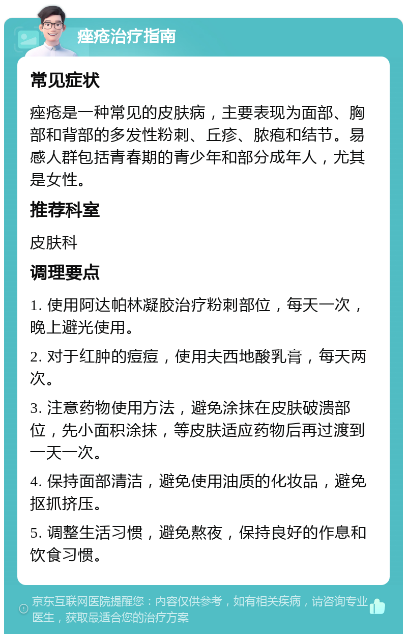 痤疮治疗指南 常见症状 痤疮是一种常见的皮肤病，主要表现为面部、胸部和背部的多发性粉刺、丘疹、脓疱和结节。易感人群包括青春期的青少年和部分成年人，尤其是女性。 推荐科室 皮肤科 调理要点 1. 使用阿达帕林凝胶治疗粉刺部位，每天一次，晚上避光使用。 2. 对于红肿的痘痘，使用夫西地酸乳膏，每天两次。 3. 注意药物使用方法，避免涂抹在皮肤破溃部位，先小面积涂抹，等皮肤适应药物后再过渡到一天一次。 4. 保持面部清洁，避免使用油质的化妆品，避免抠抓挤压。 5. 调整生活习惯，避免熬夜，保持良好的作息和饮食习惯。