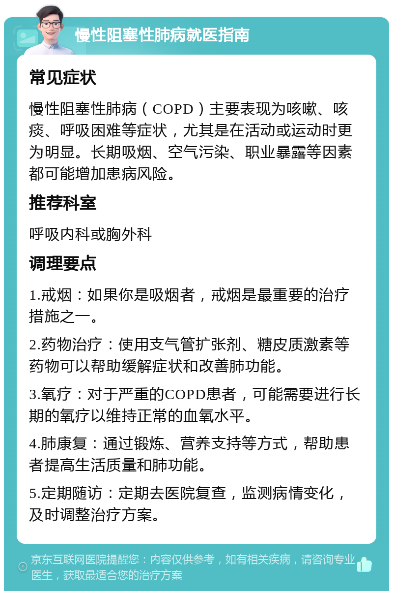 慢性阻塞性肺病就医指南 常见症状 慢性阻塞性肺病（COPD）主要表现为咳嗽、咳痰、呼吸困难等症状，尤其是在活动或运动时更为明显。长期吸烟、空气污染、职业暴露等因素都可能增加患病风险。 推荐科室 呼吸内科或胸外科 调理要点 1.戒烟：如果你是吸烟者，戒烟是最重要的治疗措施之一。 2.药物治疗：使用支气管扩张剂、糖皮质激素等药物可以帮助缓解症状和改善肺功能。 3.氧疗：对于严重的COPD患者，可能需要进行长期的氧疗以维持正常的血氧水平。 4.肺康复：通过锻炼、营养支持等方式，帮助患者提高生活质量和肺功能。 5.定期随访：定期去医院复查，监测病情变化，及时调整治疗方案。