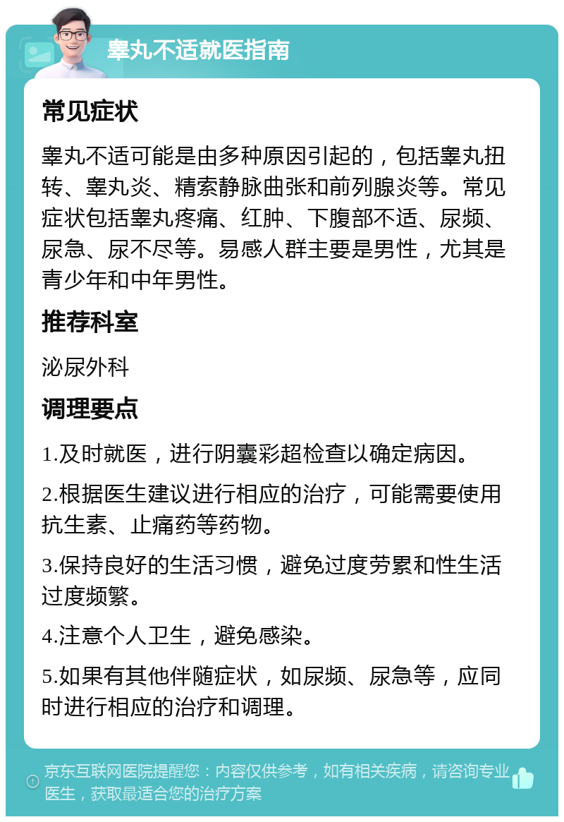 睾丸不适就医指南 常见症状 睾丸不适可能是由多种原因引起的，包括睾丸扭转、睾丸炎、精索静脉曲张和前列腺炎等。常见症状包括睾丸疼痛、红肿、下腹部不适、尿频、尿急、尿不尽等。易感人群主要是男性，尤其是青少年和中年男性。 推荐科室 泌尿外科 调理要点 1.及时就医，进行阴囊彩超检查以确定病因。 2.根据医生建议进行相应的治疗，可能需要使用抗生素、止痛药等药物。 3.保持良好的生活习惯，避免过度劳累和性生活过度频繁。 4.注意个人卫生，避免感染。 5.如果有其他伴随症状，如尿频、尿急等，应同时进行相应的治疗和调理。