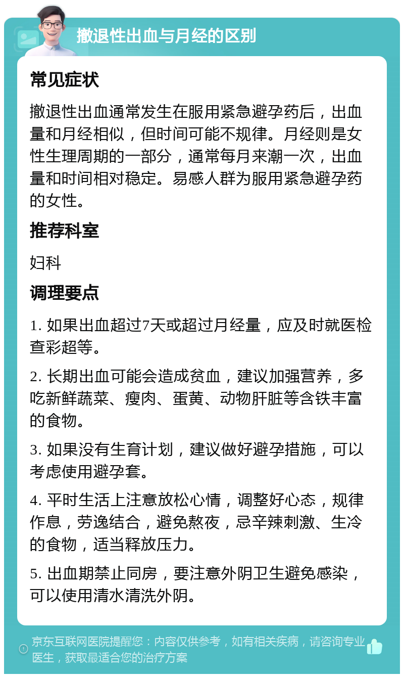 撤退性出血与月经的区别 常见症状 撤退性出血通常发生在服用紧急避孕药后，出血量和月经相似，但时间可能不规律。月经则是女性生理周期的一部分，通常每月来潮一次，出血量和时间相对稳定。易感人群为服用紧急避孕药的女性。 推荐科室 妇科 调理要点 1. 如果出血超过7天或超过月经量，应及时就医检查彩超等。 2. 长期出血可能会造成贫血，建议加强营养，多吃新鲜蔬菜、瘦肉、蛋黄、动物肝脏等含铁丰富的食物。 3. 如果没有生育计划，建议做好避孕措施，可以考虑使用避孕套。 4. 平时生活上注意放松心情，调整好心态，规律作息，劳逸结合，避免熬夜，忌辛辣刺激、生冷的食物，适当释放压力。 5. 出血期禁止同房，要注意外阴卫生避免感染，可以使用清水清洗外阴。