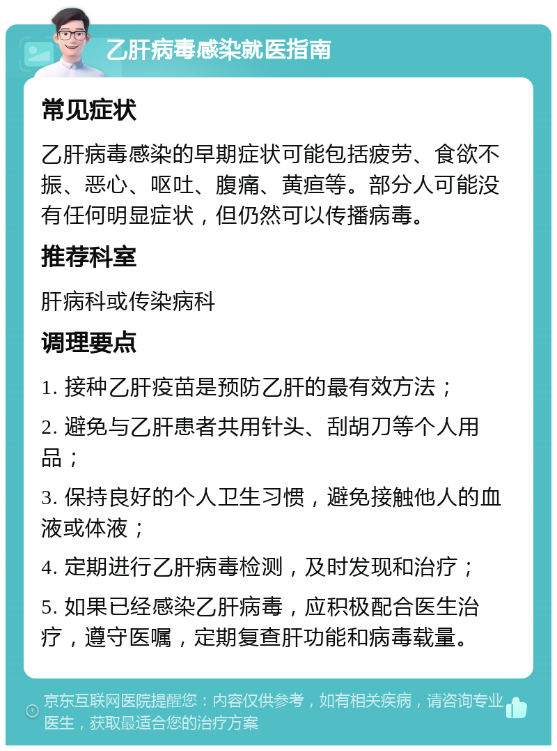 乙肝病毒感染就医指南 常见症状 乙肝病毒感染的早期症状可能包括疲劳、食欲不振、恶心、呕吐、腹痛、黄疸等。部分人可能没有任何明显症状，但仍然可以传播病毒。 推荐科室 肝病科或传染病科 调理要点 1. 接种乙肝疫苗是预防乙肝的最有效方法； 2. 避免与乙肝患者共用针头、刮胡刀等个人用品； 3. 保持良好的个人卫生习惯，避免接触他人的血液或体液； 4. 定期进行乙肝病毒检测，及时发现和治疗； 5. 如果已经感染乙肝病毒，应积极配合医生治疗，遵守医嘱，定期复查肝功能和病毒载量。