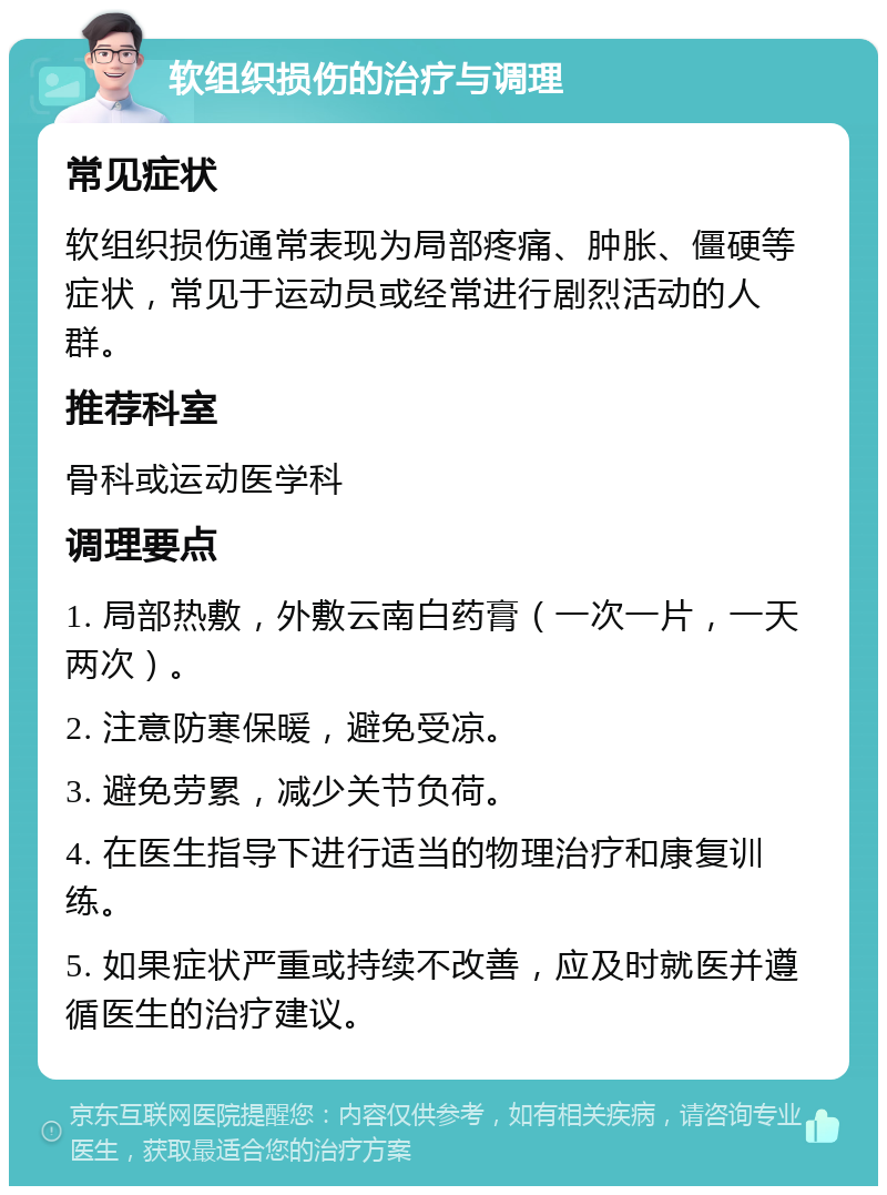 软组织损伤的治疗与调理 常见症状 软组织损伤通常表现为局部疼痛、肿胀、僵硬等症状，常见于运动员或经常进行剧烈活动的人群。 推荐科室 骨科或运动医学科 调理要点 1. 局部热敷，外敷云南白药膏（一次一片，一天两次）。 2. 注意防寒保暖，避免受凉。 3. 避免劳累，减少关节负荷。 4. 在医生指导下进行适当的物理治疗和康复训练。 5. 如果症状严重或持续不改善，应及时就医并遵循医生的治疗建议。