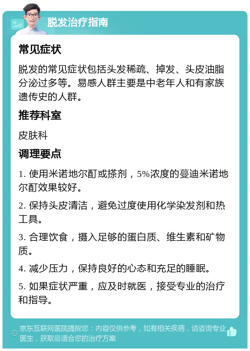 脱发治疗指南 常见症状 脱发的常见症状包括头发稀疏、掉发、头皮油脂分泌过多等。易感人群主要是中老年人和有家族遗传史的人群。 推荐科室 皮肤科 调理要点 1. 使用米诺地尔酊或搽剂，5%浓度的蔓迪米诺地尔酊效果较好。 2. 保持头皮清洁，避免过度使用化学染发剂和热工具。 3. 合理饮食，摄入足够的蛋白质、维生素和矿物质。 4. 减少压力，保持良好的心态和充足的睡眠。 5. 如果症状严重，应及时就医，接受专业的治疗和指导。