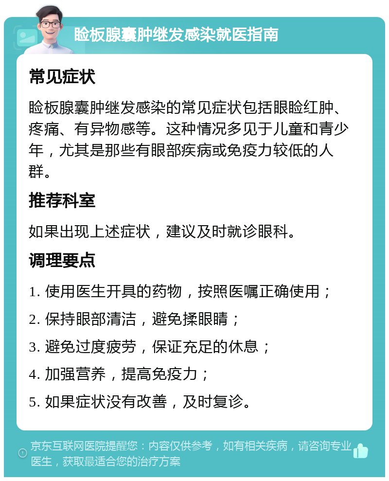 睑板腺囊肿继发感染就医指南 常见症状 睑板腺囊肿继发感染的常见症状包括眼睑红肿、疼痛、有异物感等。这种情况多见于儿童和青少年，尤其是那些有眼部疾病或免疫力较低的人群。 推荐科室 如果出现上述症状，建议及时就诊眼科。 调理要点 1. 使用医生开具的药物，按照医嘱正确使用； 2. 保持眼部清洁，避免揉眼睛； 3. 避免过度疲劳，保证充足的休息； 4. 加强营养，提高免疫力； 5. 如果症状没有改善，及时复诊。