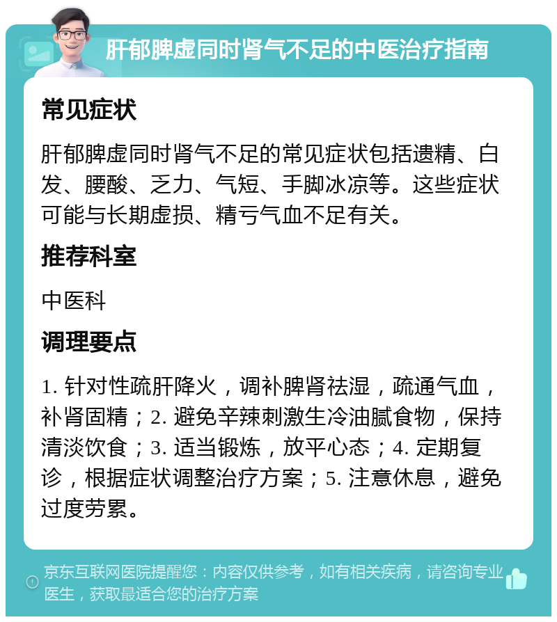 肝郁脾虚同时肾气不足的中医治疗指南 常见症状 肝郁脾虚同时肾气不足的常见症状包括遗精、白发、腰酸、乏力、气短、手脚冰凉等。这些症状可能与长期虚损、精亏气血不足有关。 推荐科室 中医科 调理要点 1. 针对性疏肝降火，调补脾肾祛湿，疏通气血，补肾固精；2. 避免辛辣刺激生冷油腻食物，保持清淡饮食；3. 适当锻炼，放平心态；4. 定期复诊，根据症状调整治疗方案；5. 注意休息，避免过度劳累。