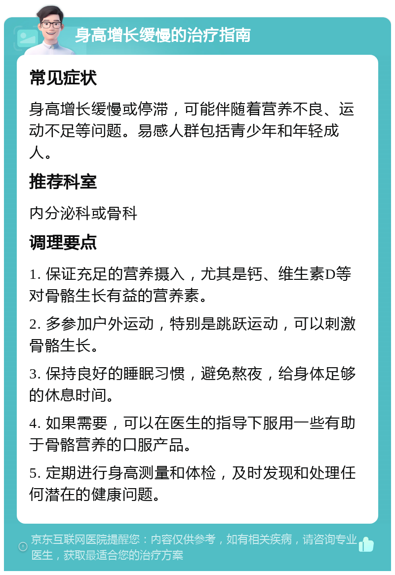 身高增长缓慢的治疗指南 常见症状 身高增长缓慢或停滞，可能伴随着营养不良、运动不足等问题。易感人群包括青少年和年轻成人。 推荐科室 内分泌科或骨科 调理要点 1. 保证充足的营养摄入，尤其是钙、维生素D等对骨骼生长有益的营养素。 2. 多参加户外运动，特别是跳跃运动，可以刺激骨骼生长。 3. 保持良好的睡眠习惯，避免熬夜，给身体足够的休息时间。 4. 如果需要，可以在医生的指导下服用一些有助于骨骼营养的口服产品。 5. 定期进行身高测量和体检，及时发现和处理任何潜在的健康问题。