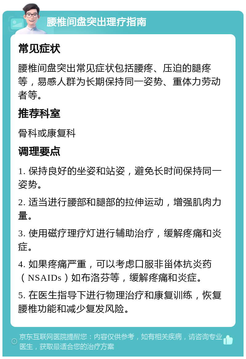 腰椎间盘突出理疗指南 常见症状 腰椎间盘突出常见症状包括腰疼、压迫的腿疼等，易感人群为长期保持同一姿势、重体力劳动者等。 推荐科室 骨科或康复科 调理要点 1. 保持良好的坐姿和站姿，避免长时间保持同一姿势。 2. 适当进行腰部和腿部的拉伸运动，增强肌肉力量。 3. 使用磁疗理疗灯进行辅助治疗，缓解疼痛和炎症。 4. 如果疼痛严重，可以考虑口服非甾体抗炎药（NSAIDs）如布洛芬等，缓解疼痛和炎症。 5. 在医生指导下进行物理治疗和康复训练，恢复腰椎功能和减少复发风险。