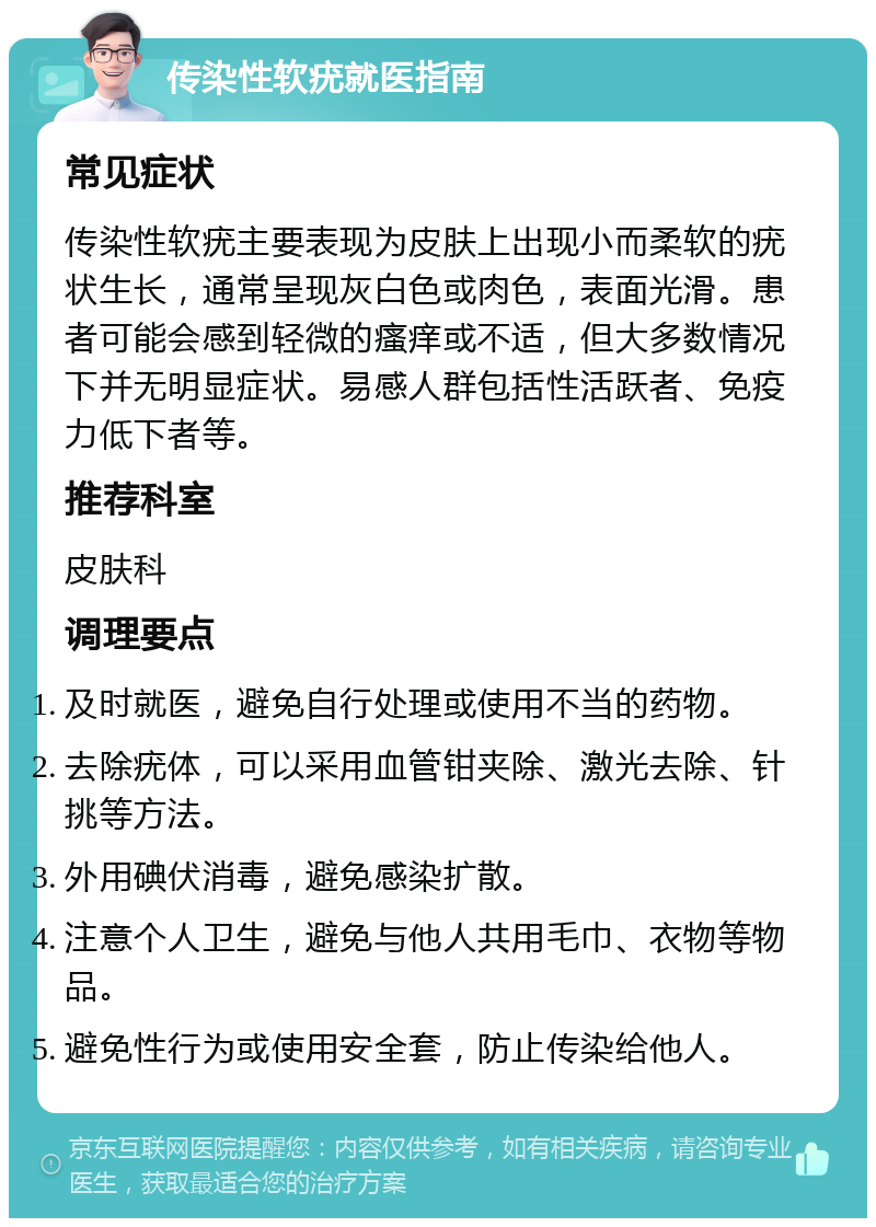 传染性软疣就医指南 常见症状 传染性软疣主要表现为皮肤上出现小而柔软的疣状生长，通常呈现灰白色或肉色，表面光滑。患者可能会感到轻微的瘙痒或不适，但大多数情况下并无明显症状。易感人群包括性活跃者、免疫力低下者等。 推荐科室 皮肤科 调理要点 及时就医，避免自行处理或使用不当的药物。 去除疣体，可以采用血管钳夹除、激光去除、针挑等方法。 外用碘伏消毒，避免感染扩散。 注意个人卫生，避免与他人共用毛巾、衣物等物品。 避免性行为或使用安全套，防止传染给他人。