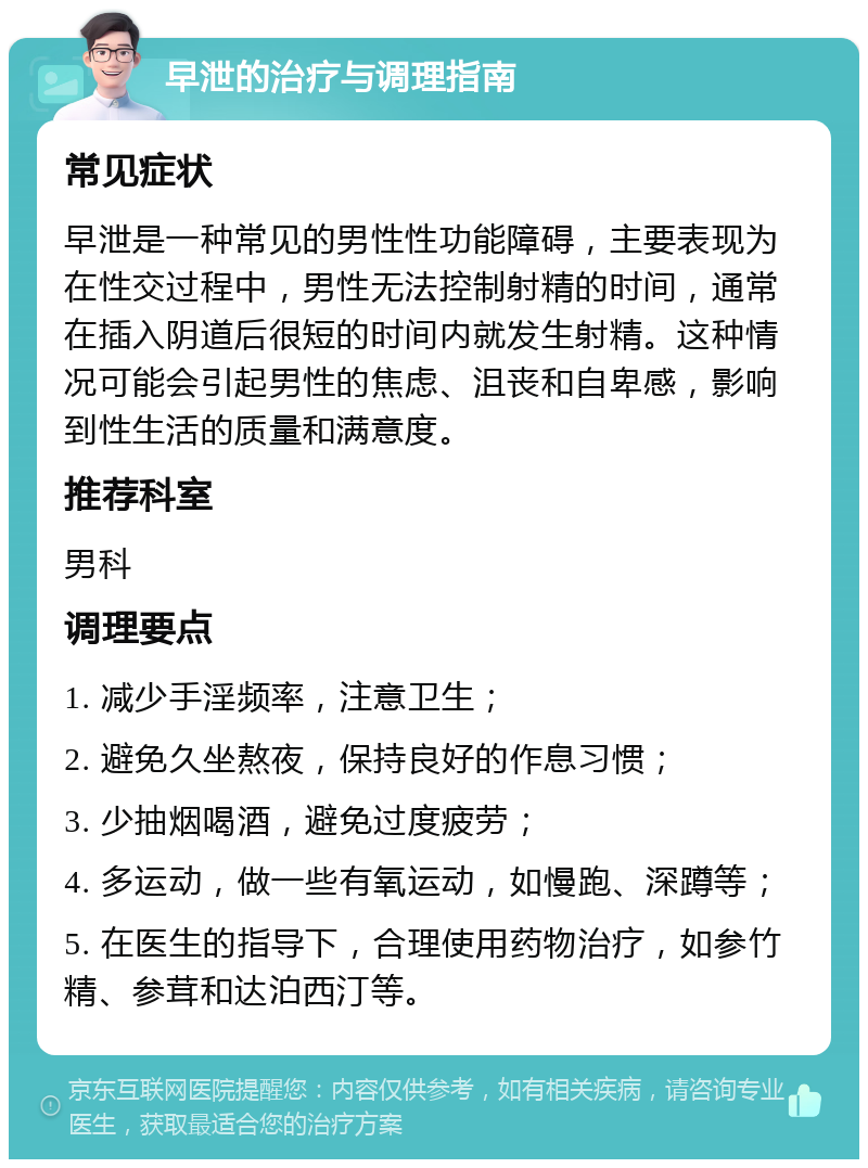 早泄的治疗与调理指南 常见症状 早泄是一种常见的男性性功能障碍，主要表现为在性交过程中，男性无法控制射精的时间，通常在插入阴道后很短的时间内就发生射精。这种情况可能会引起男性的焦虑、沮丧和自卑感，影响到性生活的质量和满意度。 推荐科室 男科 调理要点 1. 减少手淫频率，注意卫生； 2. 避免久坐熬夜，保持良好的作息习惯； 3. 少抽烟喝酒，避免过度疲劳； 4. 多运动，做一些有氧运动，如慢跑、深蹲等； 5. 在医生的指导下，合理使用药物治疗，如参竹精、参茸和达泊西汀等。