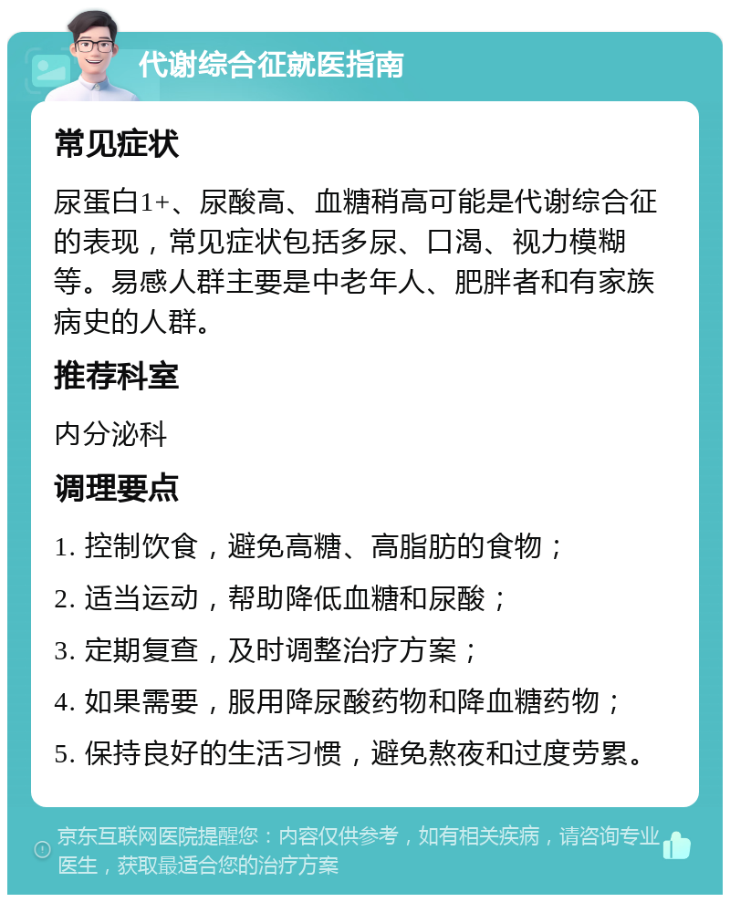 代谢综合征就医指南 常见症状 尿蛋白1+、尿酸高、血糖稍高可能是代谢综合征的表现，常见症状包括多尿、口渴、视力模糊等。易感人群主要是中老年人、肥胖者和有家族病史的人群。 推荐科室 内分泌科 调理要点 1. 控制饮食，避免高糖、高脂肪的食物； 2. 适当运动，帮助降低血糖和尿酸； 3. 定期复查，及时调整治疗方案； 4. 如果需要，服用降尿酸药物和降血糖药物； 5. 保持良好的生活习惯，避免熬夜和过度劳累。