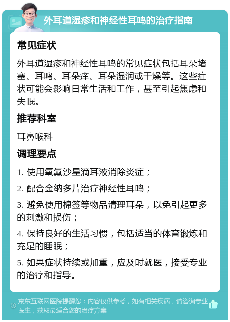 外耳道湿疹和神经性耳鸣的治疗指南 常见症状 外耳道湿疹和神经性耳鸣的常见症状包括耳朵堵塞、耳鸣、耳朵痒、耳朵湿润或干燥等。这些症状可能会影响日常生活和工作，甚至引起焦虑和失眠。 推荐科室 耳鼻喉科 调理要点 1. 使用氧氟沙星滴耳液消除炎症； 2. 配合金纳多片治疗神经性耳鸣； 3. 避免使用棉签等物品清理耳朵，以免引起更多的刺激和损伤； 4. 保持良好的生活习惯，包括适当的体育锻炼和充足的睡眠； 5. 如果症状持续或加重，应及时就医，接受专业的治疗和指导。