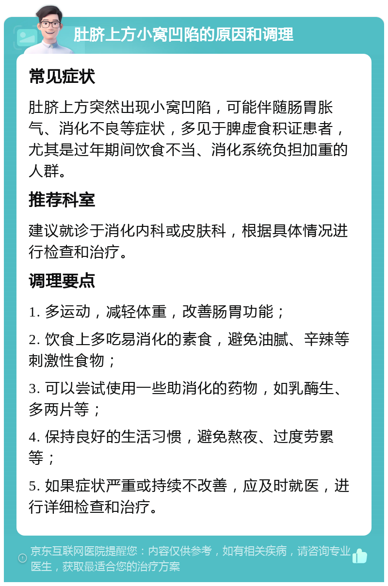 肚脐上方小窝凹陷的原因和调理 常见症状 肚脐上方突然出现小窝凹陷，可能伴随肠胃胀气、消化不良等症状，多见于脾虚食积证患者，尤其是过年期间饮食不当、消化系统负担加重的人群。 推荐科室 建议就诊于消化内科或皮肤科，根据具体情况进行检查和治疗。 调理要点 1. 多运动，减轻体重，改善肠胃功能； 2. 饮食上多吃易消化的素食，避免油腻、辛辣等刺激性食物； 3. 可以尝试使用一些助消化的药物，如乳酶生、多两片等； 4. 保持良好的生活习惯，避免熬夜、过度劳累等； 5. 如果症状严重或持续不改善，应及时就医，进行详细检查和治疗。