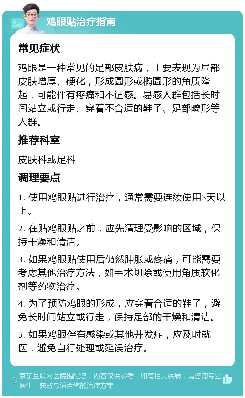 鸡眼贴治疗指南 常见症状 鸡眼是一种常见的足部皮肤病，主要表现为局部皮肤增厚、硬化，形成圆形或椭圆形的角质隆起，可能伴有疼痛和不适感。易感人群包括长时间站立或行走、穿着不合适的鞋子、足部畸形等人群。 推荐科室 皮肤科或足科 调理要点 1. 使用鸡眼贴进行治疗，通常需要连续使用3天以上。 2. 在贴鸡眼贴之前，应先清理受影响的区域，保持干燥和清洁。 3. 如果鸡眼贴使用后仍然肿胀或疼痛，可能需要考虑其他治疗方法，如手术切除或使用角质软化剂等药物治疗。 4. 为了预防鸡眼的形成，应穿着合适的鞋子，避免长时间站立或行走，保持足部的干燥和清洁。 5. 如果鸡眼伴有感染或其他并发症，应及时就医，避免自行处理或延误治疗。